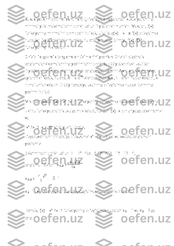 Xususiyatlarni optimallashtirish:  Qo’zg’almas nuqtalardan xususiyatlarning 
minimal yoki maksimallarini topish uchun foydalanish mumkin. Masalan, f(x) 
funksiyaning minimalini topmoqchi bo'lsak, u holda g(x) = x -  α  f'(x) qo'zg'almas 
nuqtadan foydalanishimiz mumkin, bu erda  α  musbat doimiy, f'(x). f(x) 
funksiyaning hosilasidir.
Chiziqli algebraik tenglamalar tizimlarini yechish:  Chiziqli algebraik 
tenglamalar sistemalarining yechimlarini topishda oddiy takrorlash usulidan 
foydalanish mumkin. Buning uchun tenglamalar tizimini Ax = x + b ko'rinishga 
aylantirish kerak, bu erda A - koeffitsientlar matritsasi, b - erkin hadlar vektori, x - 
noma'lumlar vektori. Oddiy iteratsiya usulining qo’zg’almas nuqtasi tizimning 
yechimi bo'ladi.
Misol tariqasida f(x) = x²-3x+3 funksiyaning qo’zgalmas nuqtalarnini aniqlaymiz.
Ushbu funksiya analitik usulga mos keladi, bundan f(x)=x qonuniyatga tekshiramiz
va 
 x²-3x+3=x korinishda yozib olamiz,
o’zgaruvchilarni bir tarafga o’tkazamzi x² - 4x + 3 = 0 va kvadrat tenglamani 
yechamiz:
diskriminatni topish uchun D   =  b² - 4ac = (-4)² - 413 = 16 - 12 = 4,
tenglama ildizlari:   x ,  ₁ ₂ ¿ − b ±	√ D
2 a
x ,  	
₁ ₂ ¿ − 4 ±	√ 4
2  = 2 ± 1
x =1 , 	
₁ x =3 tenglama ildizlari qo’zg’almas nuqtalar hisoblanadi.	₂
Demak, f(x) = x²-3x+3 funksiyaning qo’zg’almas nuqtalari  x  = 1 va	
₁  x  = 2 ga 	₂
teng. 