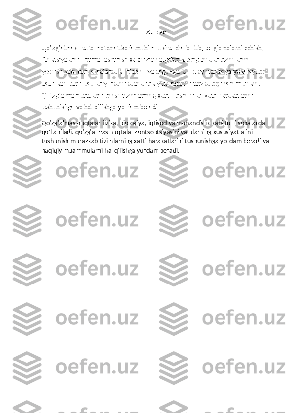 Xulosa
Qo’zg’almas nuqta matematikada muhim tushuncha bo'lib, tenglamalarni echish, 
funktsiyalarni optimallashtirish va chiziqli algebraik tenglamalar tizimlarini 
yechish kabi turli sohalarda ko'plab ilovalarga ega. U oddiy iteratsiya yoki Nyuton 
usuli kabi turli usullar yordamida analitik yoki raqamli tarzda topilishi mumkin. 
Qo’zg’alma nuqtalarni bilish tizimlarning vaqt o'tishi bilan xatti-harakatlarini 
tushunishga va hal qilishga yordam beradi
Qo’zg’almas nuqtalar  fizika ,  biologiya ,  iqtisod   va   muhandislik   kabi   turli   sohalarda  
qo ' llaniladi . qo’zg’almas nuqtalar kontseptsiyasini va ularning xususiyatlarini 
tushunish murakkab tizimlarning xatti-harakatlarini tushunishga yordam beradi va
haqiqiy muammolarni hal qilishga yordam beradi. 