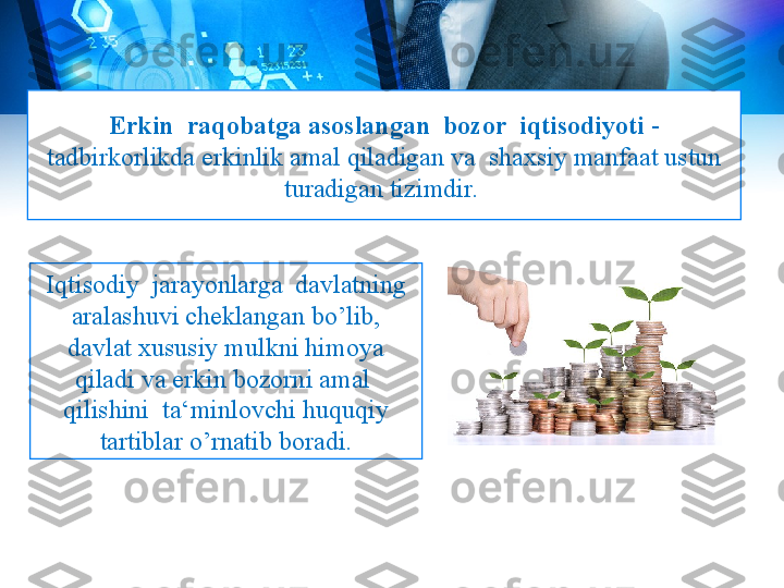 Erkin  raqobatga asoslangan  bozor  iqtisodiyoti  - 
tadbirkorlikda erkinlik amal qiladigan va  shaxsiy manfaat ustun 
turadigan tizimdir. 
Iqtisodiy  jarayonlarga  davlatning 
aralashuvi cheklangan bo’lib, 
davlat xususiy mulkni himoya 
qiladi va erkin bozorni amal  
qilishini  ta‘minlovchi huquqiy 
tartiblar o’rnatib boradi. 