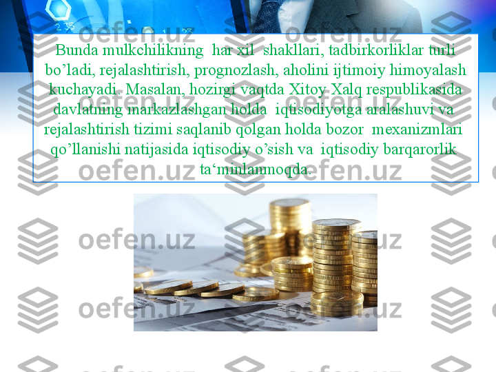 Bunda mulkchilikning  har xil  shakllari, tadbirkorliklar turli 
bo’ladi, rejalashtirish, prognozlash, aholini ijtimoiy himoyalash 
kuchayadi. Masalan, hozirgi vaqtda Xitoy Xalq respublikasida 
davlatning markazlashgan holda  iqtisodiyotga aralashuvi va  
rejalashtirish tizimi saqlanib qolgan holda bozor  mexanizmlari  
qo’llanishi natijasida iqtisodiy o’sish va  iqtisodiy barqarorlik  
ta‘minlanmoqda. 