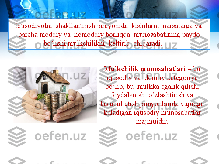 Iqtisodiyotni  shakllantirish jarayonida  kishilarni  narsalarga va  
barcha moddiy va  nomoddiy borliqqa  munosabatining paydo 
bo’lishi mulkchilikni  keltirib  chiqaradi.
Mulkchilik munosabatlari  – bu 
iqtisodiy va  doimiy kategoriya 
bo’lib, bu  mulkka egalik qilish, 
foydalanish, o’zlashtirish va 
tasarruf etish jarayonlarida vujudga 
keladigan iqtisodiy munosabatlar 
majmuidir. 