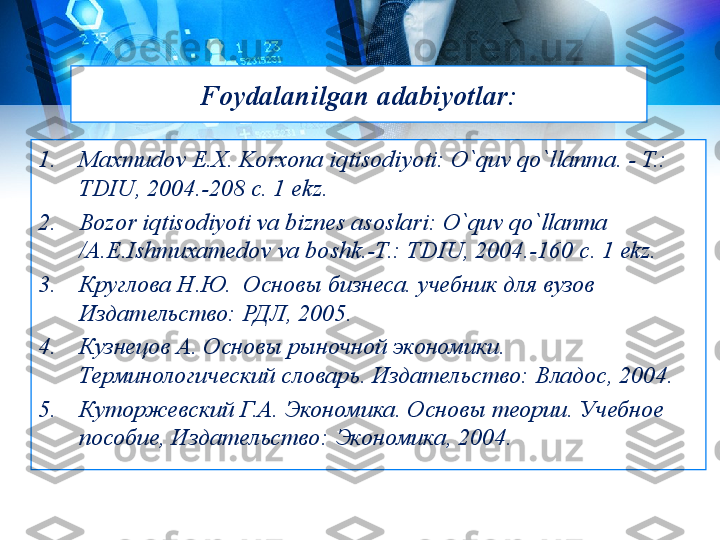 Foydalanilgan  adabiyotlar :
1. Maxmudov E.Х. Korxona iqtisodiyoti: O`quv qo`llanma. - T.: 
TDIU, 2004.-208 c. 1 ekz.
2. Bozor iqtisodiyoti va biznes asoslari: O`quv qo`llanma 
/A.E.Ishmuxamedov va boshk.-T.: TDIU, 2004.-160 c. 1 ekz.
3. Круглова Н.Ю.  Основы бизнеса. учебник для вузов 
Издательство:
 РДЛ, 2005.
4. Кузнецов А. Основы рыночной экономики. 
Терминологический словарь. Издательство:	
 Владос, 2004.
5. Куторжевский Г.А. Экономика. Основы теории. Учебное 
пособие, Издательство:	
 Экономика, 2004. 