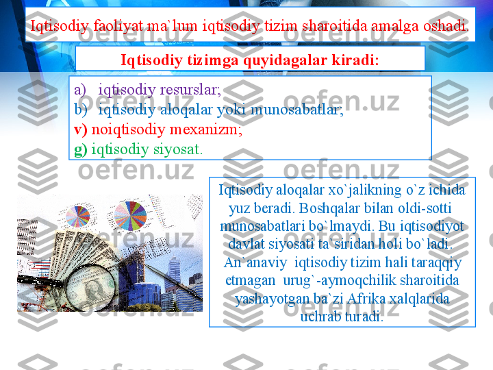 Iqtisodiy faoliyat ma`lum iqtisodiy tizim sharoitida amalga oshadi. 
Iqtisodiy aloqalar xo`jalikning o`z ichida 
yuz beradi. Boshqalar bilan oldi-sotti  
munosabatlari bo`lmaydi. Bu iqtisodiyot 
davlat siyosati ta`siridan holi bo`ladi.  
An`anaviy  iqtisodiy tizim hali taraqqiy 
etmagan  urug`-aymoqchilik sharoitida 
yashayotgan ba`zi Afrika xalqlarida 
uchrab turadi.a) iqtisodiy resurslar; 
b) iqtisodiy aloqalar yoki munosabatlar; 
v)   noiqtisodiy mexanizm; 
g)   iqtisodiy siyosat.  Iqtisodiy tizimga quyidagalar kiradi: 