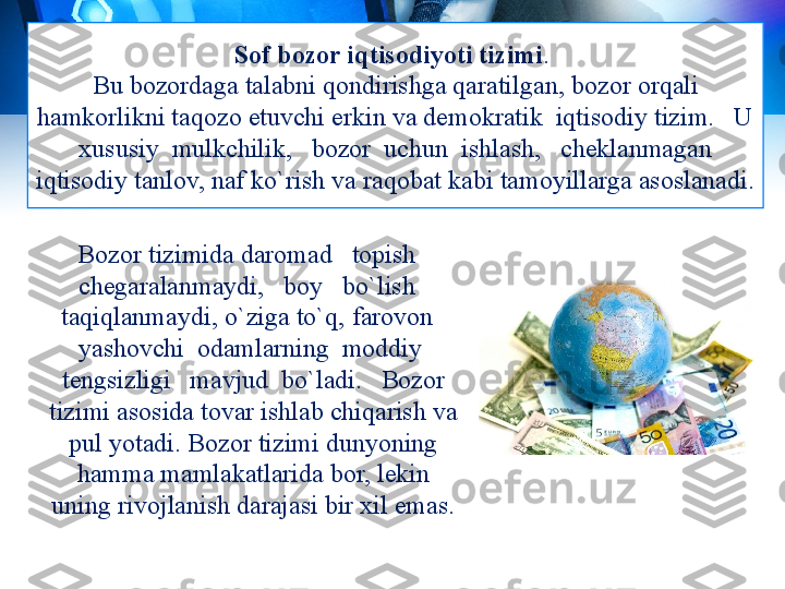 Sof bozor iqtisodiyoti tizimi . 
Bu bozordaga talabni qondirishga qaratilgan,   bozor orqali 
hamkorlikni taqozo etuvchi erkin va demokratik  iqtisodiy tizim.   U 
xususiy  mulkchilik,   bozor  uchun  ishlash,   cheklanmagan 
iqtisodiy tanlov, naf ko`rish va raqobat kabi tamoyillarga asoslanadi.
Bozor tizimida daromad   topish   
chegaralanmaydi,   boy   bo`lish   
taqiqlanmaydi, o`ziga to`q,  farovon   
yashovchi  odamlarning  moddiy  
tengsizligi   mavjud  bo`ladi.   Bozor 
tizimi asosida tovar ishlab chiqarish va 
pul yotadi. Bozor tizimi dunyoning 
hamma mamlakatlarida bor, lekin 
uning rivojlanish darajasi bir xil emas. 