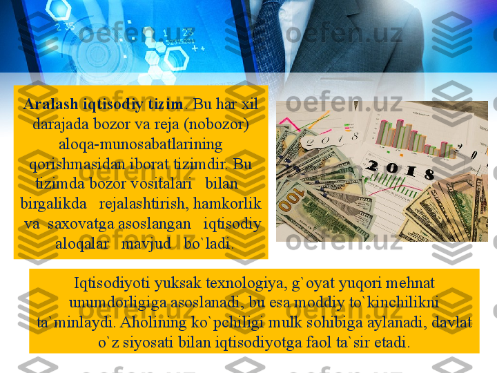 Aralash iqtisodiy tizim . Bu har xil 
darajada bozor va reja (nobozor) 
aloqa-munosabatlarining 
qorishmasidan iborat tizimdir. Bu 
tizimda bozor vositalari   bilan   
birgalikda   rejalashtirish, hamkorlik 
 va  saxovatga asoslangan   iqtisodiy 
  aloqalar   mavjud   bo`ladi.
Iqtisodiyoti yuksak texnologiya, g`oyat yuqori mehnat 
unumdorligiga asoslanadi, bu esa moddiy to`kinchilikni 
ta`minlaydi. Aholining ko`pchiligi mulk sohibiga aylanadi, davlat 
o`z siyosati bilan iqtisodiyotga faol ta`sir etadi. 