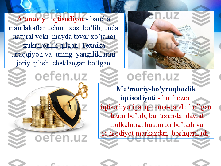 A‘anaviy   iqtisodiyot  - barcha  
mamlakatlar uchun  xos  bo’lib, unda  
natural yoki  mayda tovar xo’jaligi 
xukmronlik qilgan. Texnika 
taraqqiyoti va  uning  yangiliklarini  
joriy qilish  cheklangan bo’lgan.
Ma‘muriy-bo’yruqbozlik 
iqtisodiyoti   - bu  bozor  
iqtisodiyotiga  qarama-qarshi bo’lgan 
 tizim bo’lib, bu  tizimda  davlat 
mulkchiligi hukmron bo’ladi va 
iqtisodiyot markazdan  boshqariladi. 