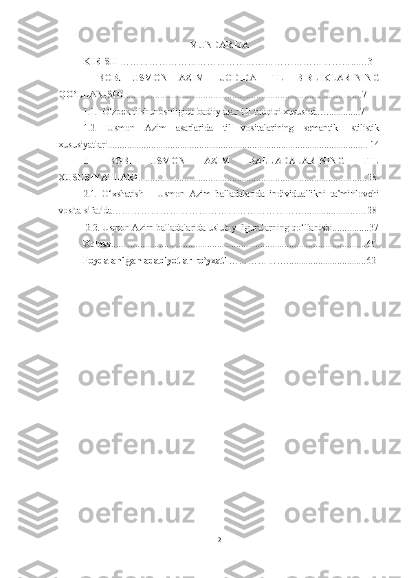 MUNDARIJA
KIRISH  ……………………………………………………………… ... …3
I   BOB.   USMON   AZIM   IJODIDA   TIL   BIRLIKLARINING
QO‘LLANISHI ................................................................................................... 7
1 .1.  O‘zbek tilshunoshligida badiiy asar tili tadqiqi xususida …... ........... 7
1.2.   Usmon   Azim   asarlarida   til   vositalarining   semantik-   stilistik
xususiyatlari ............................................................................................................  14
II   BOB.   USMON   AZIM   BALLADALARINING   TIL
XUSUSIYATLARI ............................................................................................... 28
2. 1.   O‘xshatish   –   Usmon   Azim   balladalarida   individuallikni   ta’minlovchi
vosita sifatida …………………………………………………… ...................... …28
  2. 2.  Usmon Azim balladalarida uslubiy figuralarning qo‘llanishi....... .... .. .. 37
Xulosa .......................................................................... ......................... .. ..... 60
Foydalanilgan   adabiyotlar   ro‘yxati  ……………… ................................. 62
                                               
2 