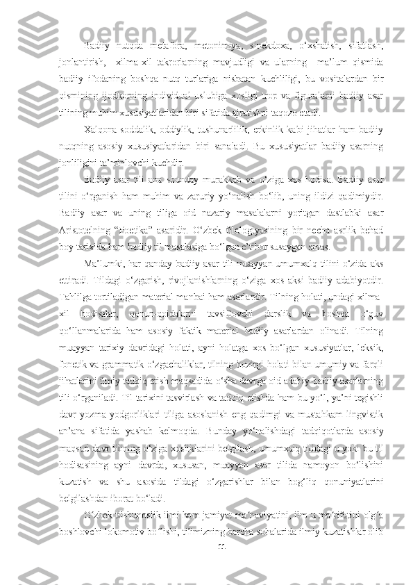 Badiiy   nutqda   metafora,   metonimiya,   sinekdoxa,   o‘xshatish,   sifatlash,
jonlantirish,     xilma-xil   takrorlarning   mavjudligi   va   ularning     ma’lum   qismida
badiiy   ifodaning   boshqa   nutq   turlariga   nisbatan   kuchliligi,   bu   vositalardan   bir
qismining   ijodkorning   individual   uslubiga   xosligi   trop   va   figuralarni   badiiy   asar
tilining muhim xususiyatlaridan biri sifatida ajratishni taqozo etadi.
Xalqona   soddalik,   oddiylik,   tushunarlilik,   erkinlik   kabi   jihatlar   ham   badiiy
nutqning   asosiy   xususiyatlaridan   biri   sanaladi.   Bu   xususiyatlar   badiiy   asarning
jonliligini ta’minlovchi kuchdir.
Badiiy   asar   tili   ana   shunday   murakkab   va   o‘ziga   xos   hodisa.   Badiiy   asar
tilini   o‘rganish   ham   muhim   va   zaruriy   yo‘nalish   bo‘lib,   uning   ildizi   qadimiydir.
Badiiy   asar   va   uning   tiliga   oid   nazariy   masalalarni   yoritgan   dastlabki   asar
Aristotelning   “Poetika”   asaridir.   O‘zbek   filologiyasining   bir   necha   asrlik   behad
boy tarixida ham badiiy til masalasiga bo‘lgan e’tibor susaygan emas.
Ma’lumki,  har   qanday  badiiy  asar  tili   muayyan  umumxalq  tilini   o‘zida   aks
ettiradi.   Tildagi   o‘zgarish,   rivojlanishlarning   o‘ziga   xos   aksi   badiiy   adabiyotdir.
Tahlilga tortiladigan material manbai ham asarlardir. Tilning holati, undagi xilma-
xil   hodisalar,   qonun-qoidalarni   tavsiflovchi   darslik   va   boshqa   o‘quv
qo‘llanmalarida   ham   asosiy   faktik   material   badiiy   asarlardan   olinadi.   Tilning
muayyan   tarixiy   davridagi   holati,   ayni   holatga   xos   bo‘lgan   xususiyatlar,   leksik,
fonetik va grammatik o‘zgachaliklar, tilning hozirgi holati bilan umumiy va farqli
jihatlarini ilmiy tadqiq etish maqsadida o‘sha davrga oid adabiy-badiiy asarlarning
tili o‘rganiladi. Til tarixini tasvirlash va tadqiq etishda ham bu yo‘l, ya’ni tegishli
davr   yozma   yodgorliklari   tiliga   asoslanish   eng   qadimgi   va   mustahkam   lingvistik
an’ana   sifatida   yashab   kelmoqda.   Bunday   yo‘nalishdagi   tadqiqot l arda   asosiy
maqsad davr tilining o‘ziga xosliklarini belgilash, umumxalq tili d agi u yoki bu til
hodisasining   ayni   davrda,   xususan,   muayyan   asar   tilida   namoyon   bo‘lishini
kuzatish   va   shu   asosida   tildagi   o‘zgarishlar   bilan   bog‘liq   qonuniyatlarini
belgilashdan iborat bo‘ladi.
O zbek tilshunoslik ilmi ham jamiyat ma naviyatini, ilm-u ma rifatini olg aʻ ʼ ʼ ʻ
boshlovchi lokomotiv bo lishi, tilimizning barcha sohalarida ilmiy kuzatishlar olib	
ʻ
11 