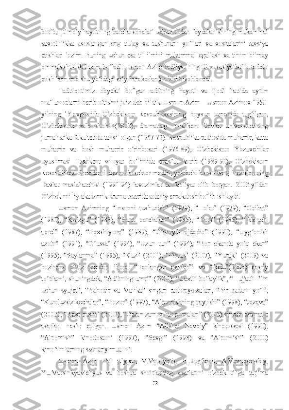 borib, ijtimoiy hayotning barcha sohalari uchun tildan foydalanishning mukammal
savodlilikka   asoslangan   eng   qulay   va   tushunarli   yo llari   va   vositalarini   tavsiyaʻ
etishlari   lozim.   Buning   uchun   esa   til   ilmini   mukammal   egallash   va   tinim   bilmay
ommalashtirish lozim bo ladi. Usmon Azim badiiyatining til xususiyatlarini tadqiq	
ʻ
etish ham ana shu yo ldagi sa y-harakatlardan biri hisoblanadi.	
ʻ ʼ
Tadqiqotimiz   obyekti   bo lgan   adibning   hayoti   va   ijodi   haqida   ayrim	
ʻ
ma lumotlarni berib o tishni joiz deb bildik:	
ʼ ʻ   Usmon Azim – Usmon Azimov 1950-
yilning   13-avgustida   O zbekiston   Respublikasining   Boysun   tumanida   tug ilgan,	
ʻ ʻ
O zbekiston   xalq   shoiri   (2000),   dramaturg.   Toshkent   Davlat   universitetining	
ʻ
jurnalistika fakultetida tahsil olgan (1967-72). Respublika radiosida muharrir, katta
muharrir   va   bosh   muharrir   o rinbosari   (1976-89),   O zbekiston   Yozuvchilar	
ʻ ʻ
uyushmasi   Toshkent   viloyat   bo ʻ limida   mas ul   kotib   (1989-90),   O zbekiston	
ʼ ʻ
Respublikasi Prezidenti devonida sektor mudiri, yetakchi konsultant, Prezidentning
Davlat   maslahatchisi   (1991-94)   lavozimlarida   faoliyat   olib   borgan.   2003-yildan
O zbek milliy akademik drama teatrida adabiy emakdosh bo lib ishlaydi.	
ʻ ʻ
Usmon   Azimning   “Insonni   tushunish”   (1979),   “Holat”   (1979),   “Oqibat”
(1980),   “Ko zgu”   (1983),   “Surat   parchalari”   (1985),   “Dars”   (1985),   “Ikkinchi	
ʻ
aprel”   (1987),   “Baxshiyona”   (1989),   “G aroyib   ajdarho”   (1990),   “Uyg onish	
ʻ ʻ
azobi”   (1991),   “G ussa”   (1994),   “Uzun   tun”   (1994),   “Bor   ekanda   yo q   ekan”	
ʻ ʻ
(1995),   “Saylanma”   (1995),   “Kuz”   (2001),   “Fonus”   (2007),   “Yurak”   (2009)   va
hozircha   o ttiz   tomdan   iborat   “Tanlangan   asarlar”i   va   “Jodu”(2003)   nasriy	
ʻ
to plami,   shuningdek,   “Adibning   umri”   (2011),   “Baxtli   bo laylik”,   “Hujjatli   film	
ʻ ʻ
uchun   syujet”,   “Bahodir   va   Malika”   singari   radiopyessalari,   “Bir   qadam   yo l”,	
ʻ
“Kunduzsiz kechalar”, “Bozor” (1997), “Alpomishning qaytishi” (1998), “Jazava”
(20000, “Baxt qushi” (2002), “Otgan zamon hangomalari” (2003) singari dramatic
asarlari   nashr   etilgan.   Usmon   Azim   “Alisher   Navoiy”   kinoqissasi   (1990),
“Alpomish”   kinodostoni   (1997),   “Sevgi”   (1998)   va   “Alpomish”   (2000)
kinofilmlarning ssenariy muallifi.
Usmon   Azim   Pol   Elyuar,   V.Vatsiyetis,   H.Dog larja,   A.Voznesenskiy,	
ʻ
Yu.Marsinkyavichyus   va   boshqa   shoirlarning   asarlarini   o zbek   tiliga   tarjima	
ʻ
12 