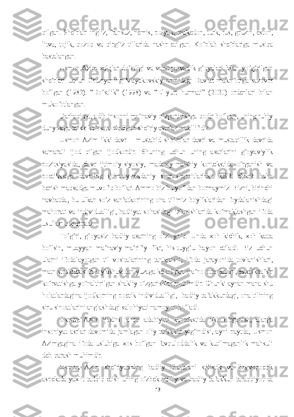 qilgan. She rlari ingliz, fransuz, nemis, polyak, makedon, turk, rus, gruzin, eston,ʼ
litva,   tojik,   qozoq   va   qirg iz   tillarida   nashr   etilgan.   Ko plab   she rlariga   musiqa	
ʻ ʻ ʼ
bastalangan.  
Usmon  Azim  xalqlar   do stligi   va  vatanparvarlik  g oyalari  bilan  yo g rilgan	
ʻ ʻ ʻ ʻ
she rlari   uchun   Gruziyaning   Mayakovskiy   nomidagi   Davlat   mukofotiga   sazovor	
ʼ
bo lgan   (1982).   “Do stlik”   (1998)   va   “El-yurt   hurmati”   (2020)   ordenlari   bilan
ʻ ʻ
mukofotlangan.  
Darhaqiqat, adib insonni ma naviy o zgartirishga qodir bo lgan, uning ruhiy	
ʼ ʻ ʻ
dunyosiga ta sir ko rsata oladigan she riy asarlar muallifidir.	
ʼ ʻ ʼ
Usmon   Azim   ikki   davr   –   mustabid   sho rolar   davri   va   mustaqillik   davrida	
ʻ
samarali   ijod   qilgan   ijodkordir.   Shuning   uchun   uning   asarlarini   g oyaviylik	
ʻ
pozitsiyasida,   davr   ijtimoiy-siyosiy,   madaniy-maishiy   kontekstida   o rganish   va
ʻ
poetikasiga   davrning   ijtimoiy-madaniy   shart-sharoitlaridan   kelib   chiqib   baho
berish maqsadga muvofiq bo lar. Ammo biz bu yo ldan bormaymiz. Bizni, birinchi	
ʻ ʻ
navbatda,   bu   ulkan   so z   san atkorining   ona   tilimiz   boyliklaridan   foydalanishdagi	
ʻ ʼ
mahorati va individualligi, badiiyat sohasidagi izlanishlarida ko maklashgan ifoda	
ʻ
usullari qiziqtiradi.
To g ri,   g oyasiz   badiiy   asarning   o zi   yo q.   Unda   xoh   kichik,   xoh   katta	
ʻ ʻ ʻ ʻ ʻ
bo lsin,   muayyan   ma naviy-ma rifiy   fikr,   his-tuyg u   bayon   etiladi.   Biz   uchun	
ʻ ʼ ʼ ʻ
ularni   ifodalayotgan   til   vositalarining   tanlanishi,   ifoda   jarayonida   tovlanishlari,
matn strukturasida joylashuvidan yuzaga keladigan ma no ottenkalari, estetik ta sir	
ʼ ʼ
ko rsatishga yo naltirilgan shakliy o zgarishlar muhimdir. Chunki aynan mana shu	
ʻ ʻ ʻ
holatlardagina ijodkorning poetik individualligi,   badiiy tafakkurdagi, ona tilining
siru sinoatlarini anglashdagi salohiyati namoyon bo ladi.	
ʻ
Usmon   Azim   ijodini   jahon   adabiyoti   kontekstida   olib   o rganish,   ularga	
ʻ
insoniyat   asrlar   davomida   jamlagan   oliy   tafakkur   yig indisi,   ayni   paytda,   Usmon	
ʻ
Azimgagina   ifoda   uslubiga   xos   bo lgan   favquloddalik   va   kutilmaganlik   mahsuli	
ʻ
deb qarash muhimdir.
Usmon   Azim   she riyatining   badiiy   jihatlarini   stilistik   va   lingvopoetik	
ʼ
aspektda  yaxlit  tadqiq etish uning o zbek milliy va badiiy tafakkuri  taraqqiyotida	
ʻ
13 