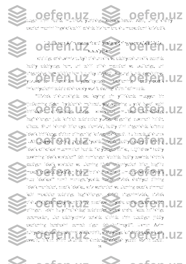 tutgan   o rni   haqida   mulohaza   yuritishga   ko mak   beradi.   Zero,   uning   she riyʻ ʻ ʼ
asarlari matnini lingvistik tahlil etishda biz ham ana shu maqsadlarni ko zladik.	
ʻ
1.2. Usmon Azim asarlarida til vositalarining semantik-stilistik
xususiyatlari
Istiqlolga erishuvimiz tufayli  tilshunoslik va adabiyotshunoslik qatorida
badiiy   adabiyotga   ham,   uni   tahlil   qilish   metodlari   va   usullariga,   uni
o‘rganishga ham talablar ham butunlay o‘zgardi. Bugungi kunda esa shoir va
yozuvchilar   tomonidan   yaratilayotgan   asarlarning   badiiy-estetik
imkoniyatlarini tadqiq etish asosiy vazifa ekanligi e’tirof etilmoqda. 
“O‘zbek   tilshunosligida   esa   keyingi   o‘n   yilliklarda   muayyan   bir
ijodkorning   tildan   foydalanish   mahorati,   yozuvchining   u   yoki   bu   til   sathi
birliklarini   qo‘llashdagi   o‘ziga   xosliklarini   mufassal   ko‘rsatishga
bag‘ishlangan   juda   ko‘plab   tadqiqotlar   yuzaga   kelganligi   quvonarli   holdir,
albatta.   Shuni   ishonch   bilan   ayta   olamizki,   badiiy   tilni   o‘rganishda   ko‘proq
leksik   birliklarga   e’tibor   qilinganligi   ko‘zga   tashlanadi.   Bu   borada   tilshunos
L.Abdullayeva   o‘zining   monografiyasida   o‘zbek   badiiy   adabiyoti   tilining
leksik stilistikasi muammolari haqida fikr yuritgan bo‘lsa, E.Qilichev “Badiiy
tasvirning   leksik   vositalari”   deb   nomlangan   kitobida   badiiy   tasvirda   ishtirok
etadigan   leksik   vositalar   va   ularning   ifoda   imkoniyatlari   bilan   bog‘liq
masalalar ustida to‘xtalgan. Yana bir tilshunosimiz B.Umurqulovning “Poetik
nutq   leksikasi”   nomli   monografiyasida   hozirgi   o‘zbek   she’riyati   tilining
leksik manbalari, poetik leksika,  so‘z variantlari  va  ularning estetik  qimmati
kabi   masalalar   tadqiqiga   bag‘ishlangan.   Ko‘rib   o‘tganimizdek,   o‘zbek
tilshunosligida   badiiy   asar   tilining   poetikasi   bo‘yicha   ancha-muncha   ishlar
qilingan.   Lekin   bu   yo‘nalishdagi   tadqiqotlar   doirasi   ancha     katta   bo‘lishiga
qaramasdan,   ular   adabiyotimiz   tarixida   alohida   o‘rin   tutadigan   jiddiy
asarlarning   barchasini   qamrab   olgan   deb   bo‘lmaydi”.   Usmon   Azim
ruhiyatidagi kuchli toshqinni zilollantirib, she’riyatiga ko‘chirib turgan kuch,
avvalo,   folklor.   Shoir   uslubida   folklordan   ta’sirlanish   yaqqol   sezilib   turadi.
14 