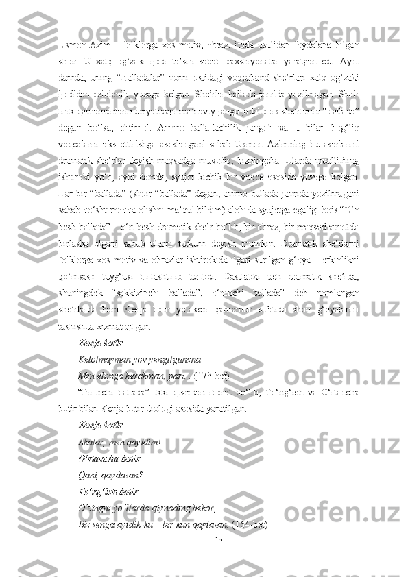 Usmon   Azim   –   folklorga   xos   motiv,   obraz,   ifoda   usulidan   foydalana   bilgan
shoir.   U   xalq   og‘zaki   ijodi   ta’siri   sabab   baxshiyonalar   yaratgan   edi.   Ayni
damda,   uning   “Balladalar”   nomi   ostidagi   voqeaband   she’rlari   xalq   og‘zaki
ijodidan oziqlanib, yuzaga kelgan. She’rlar ballada janrida yozilmagan. Shoir
lirik qahramonlari ruhiyatidagi ma’naviy jangu jadal bois she’rlarini “ballada”
degan   bo‘lsa,   ehtimol.   Ammo   balladachilik   jangoh   va   u   bilan   bog‘liq
voqealarni   aks   ettirishga   asoslangani   sabab   Usmon   Azimning   bu   asarlarini
dramatik  she’rlar   deyish   maqsadga  muvofiq,  bizningcha.  Ularda  muallifning
ishtiroki   yo‘q,   ayni   damda,   syujet   kichik   bir   voqea   asosida   yuzaga   kelgan.
Har bir “ballada” (shoir “ballada”  degan, ammo ballada janrida yozilmagani
sabab qo‘shtirnoqqa olishni ma’qul bildim) alohida syujetga egaligi bois “O‘n
besh ballada” – o‘n besh dramatik she’r bo‘lib, bir obraz, bir maqsad atrofida
birlasha   olgani   sabab   ularni   turkum   deyish   mumkin.   Dramatik   she’rlarni
folklorga xos motiv va obrazlar  ishtirokida ilgari  surilgan g‘oya – erkinlikni
qo‘msash   tuyg‘usi   birlashtirib   turibdi.   Dastlabki   uch   dramatik   she’rda,
shuningdek   “sakkizinchi   ballada”,   o‘ninchi   ballada”   deb   nomlangan
she’rlarda   ham   Kenja   botir   yetakchi   qahramon   sifatida   shoir   g‘oyalarini
tashishda xizmat qilgan.
Kenja botir
Ketolmayman yov yengilguncha – 
Men elimga kerakman, pari...  (173-bet)
“Birinchi   ballada”   ikki   qismdan   iborat   bo‘lib,   To‘ng‘ich   va   O‘rtancha
botir bilan Kenja botir diologi asosida yaratilgan.
Kenja botir
Akalar, men qaytdim! 
O‘rtancha botir 
Qani, qaydasan? 
To‘ng‘ich botir 
O‘zingni yo‘llarda qiynading bekor, 
Biz senga aytdik-ku – bir kun qaytasan.  (164-bet)
15 