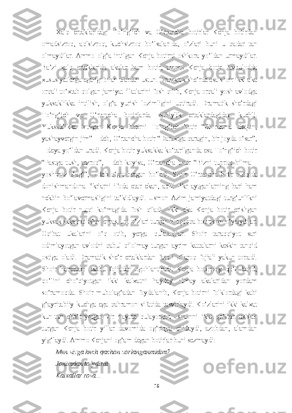 Xalq   ertaklaridagi   To‘ng‘ich   va   O‘rtancha   botirlar   Kenja   botirdan
omadsizroq,   aqlsizroq,   kuchsizroq   bo‘lsalar-da,   o‘zlari   buni   u   qadar   tan
olmaydilar.   Ammo   olg‘a   intilgan   Kenja   botirni   oshkora   yo‘ldan   urmaydilar.
Ba’zi   xalq   ertaklarida   akalar   ham   botir,   ammo   Kenja   botir   favqulodda
xususiyatlarga egaligi bilan ulardan ustun. Dramatik she’rda esa shoir ikki aka
orqali to‘xtab qolgan jamiyat illatlarini fosh qilib, Kenja orqali yosh avlodga
yuksaklikka   intilish,   olg‘a   yurish   lozimligini   uqtiradi.   Dramatik   she’rdagi
To‘ng‘ich   va   O‘rtancha   botirlarda   salbiylik   ertaklardagidan   kuchli.
Yuksaklikka   intilgan   Kenja   botirni   To‘ng‘ich   botir   “Chiranma   ukajon,
yashayvergin jim” – deb, O‘rtancha botir “Daraxtga qaragin, bir joyda o‘sar”,
– deya yo‘ldan uradi. Kenja botir yuksakka ko‘tarilganda esa To‘ng‘ich botir
“Pastga   tush,   tezroq”,   –   deb   koyisa,   O‘rtancha   botir   “Bizni   tuproq   bilma   –
yoshimiz   ulug‘”,   –   deb   o‘git   bergan   bo‘ladi.   Shoir   O‘rtancha   botir   nutqida
donishmandona   fikrlarni   ifoda   etar   ekan,   aqlli   fikr   aytganlarning   bari   ham
nekbin   bo‘lavermasligini   ta’kidlaydi.   Usmon   Azim   jamiyatdagi   turg‘unlikni
Kenja   botir   nutqi   ko‘magida   fosh   qiladi.   Ikki   aka   Kenja   botir   erishgan
yuksaklikka intilishni emas, uni o‘zlari turgan botqoqqa botirishni o‘ylaydilar.
Oqibat   ukalarini   o‘q   otib,   yerga   qulatadilar.   Shoir   taraqqiyot   sari
odimlayotgan   avlodni   qabul   qilolmay   turgan   ayrim   kattalarni   keskin   tanqid
ostiga   oladi.   Dramatik   she’r   ertaklardan   farqli   o‘laroq   fojiali   yakun   topadi.
Shoir   hammani   ushbu   fojiadan   ogohlantiradi.   Kenja   botirning   qo‘li   band,
qo‘lini   cho‘qiyotgan   ikki   kalxatni   hayday   olmay   akalaridan   yordam
so‘ramoqda.   Shoir   mubolag‘adan   foydalanib,   Kenja   botirni   folklordagi   kabi
g‘ayritabiiy   kuchga   ega   qahramon   sifatida   tasvirlaydi.   Ko‘zlarini   ikki   kalxat
kun-tun   cho‘qiyotgan   bir   paytda   qulayotgan   osmonni   ikki   qo‘llab   ushlab
turgan   Kenja   botir   yillar   davomida   og‘riqqa   chidaydi,   azobdan,   alamdan
yig‘laydi. Ammo Kenjani og‘am degan botirlar buni sezmaydi:
Men sizga hech qachon zorlanganmidim?
Jonimdan to‘ydirdi
Kalxatlar rosa...
16 