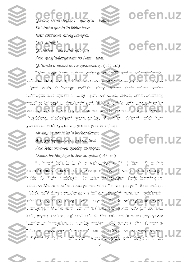 Qarang, shom shafag‘i – qip-qizil – betim,
Ko‘zlarim qon to‘la ikkita kosa.
Botir akalarim, qiling hamiyat,
Qo‘l siltang!
Qochishar – kalxatlar qo‘rqoq.
Axir, quzg‘unlarga yem bo‘lsam – uyat,
Qo‘limda osmonni ko‘targanim chog‘.  (165-bet)
“Men   sizga   hech   qachon   zorlanganmidim?”   satrida   so‘roq   olmoshi
qo‘llanib turib, fe’lning bo‘lishlilik shaklida kelishi uslubiy g‘alizlikni paydo
qilgani   zakiy   she’rxonga   sezilishi   tabiiy.   Ammo   shoir   qolgan   satrlar
ko‘magida davr fojiasini ifodalay olgan. Ikki kalxat, avvalo, asirlik azobining
metafora   ko‘magida   obrazlantirilgani.   Xalq   yukini   ko‘tarib   turgan   insonlar
sanoqli,   ularning   joni   qiynalib   ketgan   pallada   qolganlar   arzimas   mayda-
chuydalarga   o‘ralashgani   yetmaganday,   shu   bilan   o‘zlarini   oqlab   ham
yurishibdi. She’r syujetidagi yechim yanada og‘riqli:
Mening tashvishi ko‘p bechoralarim,
Axir, yashayapman sizga baxt tilab.
Axir, Men osmonni qanday tashlayin,
Osmon boshingizga tushar-ku qulab  (165-bet)
“Uchinchi   ballada”da   shoir   Malikaning   Ko‘hi   Qofdan   olib   qochib
kelinishi   motivini   qayta   ishlab,   boshqa   ertaklar   motivlarini   sintezlashtirgan
holda   o‘z   fikrini   ifodalaydi.   Devlardan   qochayotgan   Kenja   botirning   oti
sohibi va Malikani ko‘tarib ketayotgani sabab “terdan qoraydi”. Shoir nafaqat
o‘zbek, balki dunyo ertaklariga xos bo‘lgan uch sehrli narsadan foydalanadi:
sehrli   taroq,   sehrli   ko‘zgu,   sehrli   qayroq.   Odatda   yalmog‘iz   kampirdan
qochayotgan   Malika   sehrli   taroqni   tashlasa,   changalzor;   ko‘zguni   tashlasa,
ko‘l;  qayroq tashlasa,  tog‘  hosil  bo‘ladi. Shu taxlit malika ancha payt  yovuz
kuchlardan   himoyalanadi.   Bunday   motivni   folklorshunos   olim   K.Imomov
“Tilsimni   izohlovchi   formulalar”   deb   hisoblaydi   va   shunday   yozadi:
“Tilsimni   izohlovchi   formulalar:   “Mana   bu   oynani   azim   daryo   bo‘l,   deb
17 