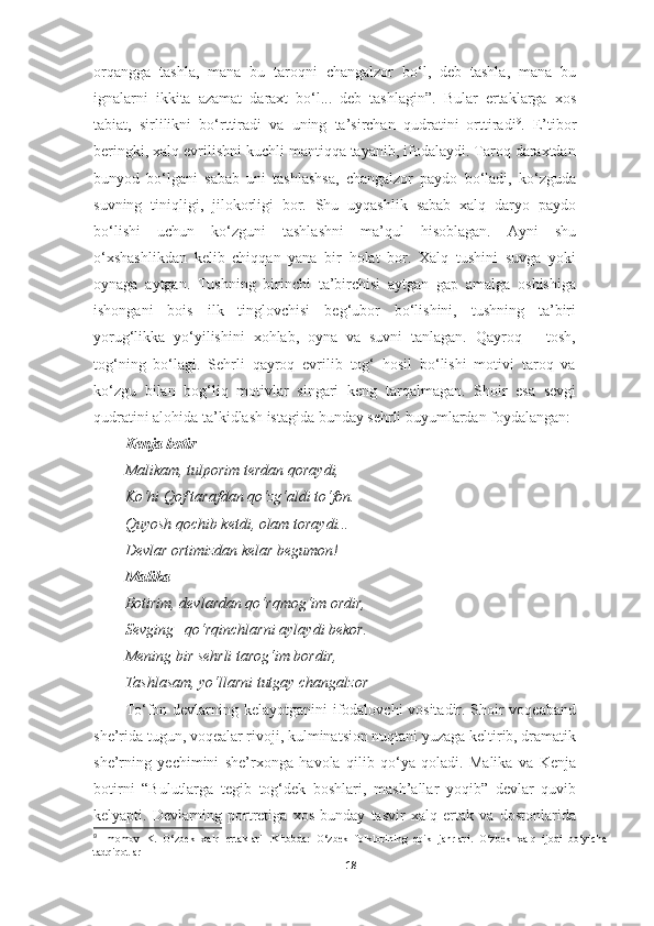 orqangga   tashla,   mana   bu   taroqni   changalzor   bo‘l,   deb   tashla,   mana   bu
ignalarni   ikkita   azamat   daraxt   bo‘l...   deb   tashlagin”.   Bular   ertaklarga   xos
tabiat,   sirlilikni   bo‘rttiradi   va   uning   ta’sirchan   qudratini   orttiradi 9
.   E’tibor
beringki, xalq evrilishni kuchli mantiqqa tayanib, ifodalaydi. Taroq daraxtdan
bunyod   bo‘lgani   sabab   uni   tashlashsa,   changalzor   paydo   bo‘ladi,   ko‘zguda
suvning   tiniqligi,   jilokorligi   bor.   Shu   uyqashlik   sabab   xalq   daryo   paydo
bo‘lishi   uchun   ko‘zguni   tashlashni   ma’qul   hisoblagan.   Ayni   shu
o‘xshashlikdan   kelib   chiqqan   yana   bir   holat   bor.   Xalq   tushini   suvga   yoki
oynaga   aytgan.   Tushning   birinchi   ta’birchisi   aytgan   gap   amalga   oshishiga
ishongani   bois   ilk   tinglovchisi   beg‘ubor   bo‘lishini,   tushning   ta’biri
yorug‘likka   yo‘yilishini   xohlab,   oyna   va   suvni   tanlagan.   Qayroq   –   tosh,
tog‘ning   bo‘lagi.   Sehrli   qayroq   evrilib   tog‘   hosil   bo‘lishi   motivi   taroq   va
ko‘zgu   bilan   bog‘liq   motivlar   singari   keng   tarqalmagan.   Shoir   esa   sevgi
qudratini alohida ta’kidlash istagida bunday sehrli buyumlardan foydalangan:
Kenja botir
Malikam, tulporim terdan qoraydi,
Ko‘hi Qof tarafdan qo‘zg‘aldi to‘fon.
Quyosh qochib ketdi, olam toraydi...
Devlar ortimizdan kelar begumon!
Malika
Botirim, devlardan qo‘rqmog‘im ordir,
Sevging –qo‘rqinchlarni aylaydi bekor.
Mening bir sehrli tarog‘im bordir,
Tashlasam, yo‘llarni tutgay changalzor
To‘fon devlarning kelayotganini  ifodalovchi  vositadir. Shoir  voqeaband
she’rida tugun, voqealar rivoji, kulminatsion nuqtani yuzaga keltirib, dramatik
she’rning   yechimini   she’rxonga   havola   qilib   qo‘ya   qoladi.   Malika   va   Kenja
botirni   “Bulutlarga   tegib   tog‘dek   boshlari,   mash’allar   yoqib”   devlar   quvib
kelyapti.   Devlarning   portretiga   xos   bunday   tasvir   xalq   ertak   va   dostonlarida
9
  Imomov   K.   O‘zbek   xalq   ertaklari   .Kitobda:   O‘zbek   folklorining   epik   janrlari.   O‘zbek   xalq   ijodi   bo‘yicha
tadqiqotlar  
18 