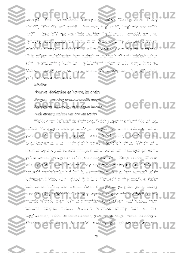 uchraydi.   Shoir   dramatizmni   kuchaytirish   uchun   “Changalzorlar   o‘tday
o‘rildi”,   “Sho‘rlik   ko‘l   quridi   –   buruqsib,   bug‘lanib”,   “tog‘imiz   suv   bo‘lib
oqdi”   –   deya   folklorga   xos   ifoda   usulidan   foydalanadi.   Demakki,   taroq   va
oynaning   sehrli   qudrati   tez   mahv   etildi.   Mubolag‘aning   g‘uluvv   ko‘rinishi
sabab   shoir   maqsadi   aniqroq   ifoda   etilgan.   Usmon   Azim   hayotda   ertaklarda
ifoda   etilgan   muhabbatdan   ham   qudratli   muhabbat   borligini   ifodalash   uchun
sehrli   vositalarning   kuchidan   foydalanishni   inkor   qiladi.   Kenja   botir   va
Malikani   devlar   quvib   kelmoqda,   ammo   ularda   sevgidan   o‘zga   ko‘makchi
yo‘q, ular shu bilan qudratli:
Malika
Botirim, devlardan qo‘rqmog‘im ordir!
Sevging – mening uchun behadik dunyo,
Na qayroq, na taroq, na ko‘zgum bordir–
Endi mening uchun sen borsan tanho.
“Sakkizinchi ballada” da shoir ezgulik deb yurgan insonlarni ikki toifaga
bo‘ladi. Yurtga yov oralaganda o‘z joni  va yaqinlari  umrini  qutqarish uchun
yurtni   tashlab   tinch   maskan   izlab   ketadiganlar,   demakki   soxta
ezgulikparvarlar. Ular  – To‘ng‘ich botir  va O‘rtancha botirlar. Ikkinchi  toifa
insonlar ezgulik yurt va xalq himoyasi  uchun zarur deb hisoblaydigan va bu
yo‘lda umrini tikadiganlar bo‘lib, shoir nazdida ular – Kenja botirlar.  O‘zbek
xalq   og‘zaki   ijodi   xalqimiz   ma’naviy   hayotining   qanday   bo‘lishini   belgilab
beruvchi   manbalardan   biri   bo‘lib,   Usmon   Azim   ijodiga   ham   samarali   ta’sir
ko‘rsatgan.O‘zbek   xalq   og‘zaki   ijodida   qo‘llanuvchi   tilning   poetik   vositalar
turli   tuman   bo‘lib,   ular   Usmon   Azim   she’riyatida   yangidan   yangi   badiiy
tasvirlar, ruhiy holatlar ifodasining yuzaga kelishiga zamin hozirlaydi.   Poetik
matnda   ishtirok   etgan   kishilar   tomonidan   sodir   etilgan   xatti-harakat   matn
tabiatini   belgilab   beradi.   Muloqot   ishtirokchilarining   turli   xil   his-
tuyg‘ularning,   ichki   kechinmalarning   yuzaga   kelishiga   zamin   hozirlaydi.
Shuning   uchun   Usmon   Azim   o‘zi   tasvirlayotgan   qahramonlarning   nutq
19 