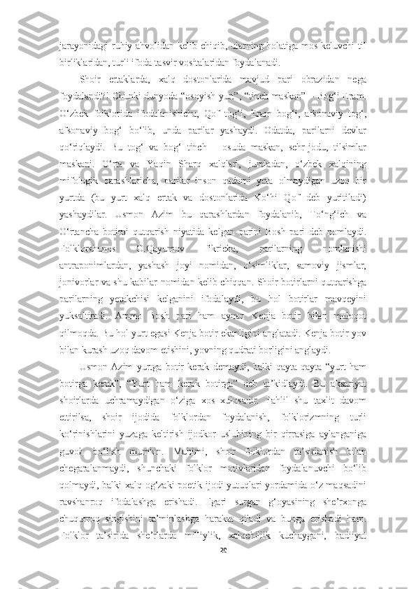 jarayonidagi  ruhiy ahvolidan kelib chiqib, ularning holatiga mos keluvchi  til
birliklaridan, turli ifoda-tasvir vositalaridan foydalanadi .
Shoir   ertaklarda,   xalq   dostonlarida   mavjud   pari   obrazidan   nega
foydalandi?! Chunki dunyoda “osoyish yurt”, “tinch maskan” – Bog‘i Eram.
O‘zbek   folklorida   ifodalanishicha,   Qof   tog‘i,   Eram   bog‘i,   afsonaviy   tog‘,
afsonaviy   bog‘   bo‘lib,   unda   parilar   yashaydi.   Odatda,   parilarni   devlar
qo‘riqlaydi.   Bu   tog‘   va   bog‘   tinch   –   osuda   maskan,   sehr-jodu,   tilsimlar
maskani.   O‘rta   va   Yaqin   Sharq   xalqlari,   jumladan,   o‘zbek   xalqining
mifologik   qarashlaricha,   parilar   inson   qadami   yeta   olmaydigan   uzoq   bir
yurtda   (bu   yurt   xalq   ertak   va   dostonlarida   Ko‘hi   Qof   deb   yuritiladi)
yashaydilar.   Usmon   Azim   bu   qarashlardan   foydalanib,   To‘ng‘ich   va
O‘rtancha   botirni   qutqarish   niyatida   kelgan   parini   Bosh   pari   deb   nomlaydi.
Folklorshunos   O.Qayumov   fikricha,   parilarning   nomlanishi
antraponimlardan,   yashash   joyi   nomidan,   o‘simliklar,   samoviy   jismlar,
jonivorlar va shu kabilar nomidan kelib chiqqan. Shoir botirlarni qutqarishga
parilarning   yetakchisi   kelganini   ifodalaydi,   bu   hol   botirlar   mavqeyini
yuksaltiradi.   Ammo   Bosh   pari   ham   aynan   Kenja   botir   bilan   muloqot
qilmoqda. Bu hol yurt egasi Kenja botir ekanligini anglatadi. Kenja botir yov
bilan kurash uzoq davom etishini, yovning qudrati borligini anglaydi.
Usmon   Azim   yurtga   botir   kerak   demaydi,   balki   qayta-qayta   “yurt   ham
botirga   kerak”,   “Yurt   ham   kerak   botirga”   deb   ta’kidlaydi.   Bu   aksariyat
shoirlarda   uchramaydigan   o‘ziga   xos   xulosadir.   Tahlil   shu   taxlit   davom
ettirilsa,   shoir   ijodida   folklordan   foydalanish,   folklorizmning   turli
ko‘rinishlarini   yuzaga   keltirish   ijodkor   uslubining   bir   qirrasiga   aylanganiga
guvoh   bo‘lish   mumkin.   Muhimi,   shoir   folklordan   ta’sirlanish   bilan
chegaralanmaydi,   shunchaki   folklor   motivlaridan   foydalanuvchi   bo‘lib
qolmaydi, balki xalq og‘zaki  poetik ijodi yutuqlari yordamida o‘z maqsadini
ravshanroq   ifodalashga   erishadi.   Ilgari   surgan   g‘oyasining   she’rxonga
chuqurroq   singishini   ta’minlashga   harakat   qiladi   va   bunga   erishadi   ham.
Folklor   ta’sirida   she’rlarda   milliylik,   xalqchillik   kuchaygani,   badiiyat
20 