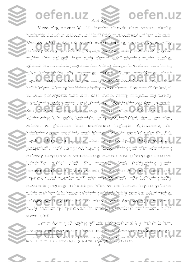 KIRISH
Mavzuning   dolzarbligi .   Til   insonlar   o rtasida   aloqa   vositasi   ekanligiʻ
barobarida ular uchun tafakkur quroli bo lishdek murakkab vazifani ham ado etadi.	
ʻ
Mantiqiy   tafakkur   doirasida   yuksak   estetik   idealning,   umuminsoniy   va   milliy
ma naviy-axloqiy   qarashlarning   vujudga   kelishida   badiiy   mushohada   g oyatda	
ʼ ʻ
muhim   o rin   egallaydi,   inson   ruhiy   olamini   kashf   etishning   muhim   quroliga	
ʻ
aylanadi. Bu mushohada jarayonida faol ishtirok etadigan til vositalari esa o zining	
ʻ
ta sir   ko rsatishdek   oliy   maqomiga   erishadi.	
ʼ ʻ   Dunyo   tamadduniga   o nlab	ʻ
buyuklarni bergan o zbek milliy va badiiy-estetik tafakkuri hamisha rivojlanishda	
ʻ
bo lib kelgan. Ularning har birining badiiy-estetik olamini til va nutq dilektikasi, til	
ʻ
va   uslub   pozitsiyasida   turib   tahlil   etish   o zbek   tilining   nihoyatda   boy   tasviriy	
ʻ
vositalarini   yanada  yorqinroq  anglashimiz  va  o zlashtirishimizga  sharoit   yaratadi.	
ʻ
Zero,   “Turkiy   tillarning   katta   oilasiga   mansub   bo lgan   o zbek   tilining   tarixi	
ʻ ʻ
xalqimizning   ko p   asrlik   kechmishi,   uning   orzu-intilishlari,   dardu   armonlari,	
ʻ
zafarlari   va   g alabalari   bilan   chambarchas   bog liqdir.   Ajdodlarimiz,   ota-
ʻ ʻ
bobolarimiz aynan ona tilimiz orqali jahonga o z so zini aytib kelganlar. Shu tilda	
ʻ ʻ
buyuk   madaniyat   namunalarini,   ulkan   ilmiy   kashfiyotlar,   badiiy   durdonalar
yaratganlar” 1
.   Ta kidlash joizki, bugungi kunda o zining ijodi bilan xalqimizning	
ʼ ʻ
ma naviy   dunyoqarashini   shakllantirishga   munosib   hissa   qo shayotgan   ijodkorlar	
ʼ ʻ
ko pchilikni   tashkil   qiladi.   Shu   ma noda   o zbek   she riyatining   yorqin
ʻ ʼ ʻ ʼ
namoyandalaridan   biri,   O zbekiston   xalq   shoiri   Usmon   Azim   ijodi   namunalarini	
ʻ
lingvistik   nuqtai   nazardan   tahlil   etish   misolida   poetik   individuallikning   badiiy
mushohada   jarayoniga   ko rsatadigan   ta siri   va   ona   tilimizni   boyitish   yo llarini
ʻ ʼ ʻ
tadqiq etish hamda bu betakror shoirning xalqimiz badiiy-estetik tafakkuri rivojiga
qo shgan munosib hissasini aniqlash imkonini beradi. Ayni paytda, ta lim tizimida	
ʻ ʼ
badiiy    matnlarning lingvistik tahlilini amalga oshirishda ishonchli material bo lib	
ʻ
xizmat qiladi.
Usmon   Azim   ijodi   keyingi   yillarda   adabiyotshunoslik   yo nalishida   ham,	
ʻ
tilshunoslik yo nalishida ham o rganib kelinmoqda. Ammo shoir balladalarining til	
ʻ ʻ
1
  Президент   Шавкат   Мирзиёевнинг   ўзбек   тилига   давлат   тили   мақоми   берилганининг   ўттиз   йиллигига
бағишланган тантанали маросимдаги нутқи // “Халқ сўзи”, 2019 йил, 22 октябрь.
3 