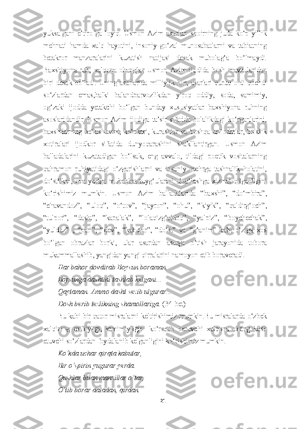 yuksalgani   e’tirofga   loyiq.   Usmon   Azim   asarlari   shoirning   juda   ko‘p   yillik
mehnati   hamda   xalq   hayotini,   insoniy   go‘zal   munosabatlarni   va   tabiatning
betakror   manzaralarini   kuzatish   natijasi   desak   mubolag‘a   bo‘lmaydi.
Baxshiyona   ruh,   xalqona   ohanglar   Usmon   Azim   ijodida   bosh   mavzularidan
biri   desak   bo‘ladi.   Uning   asarlarida   milliylik   bor,   asarlari   quruq   oldi-qochdi
so‘zlardan   emas,balki   balandparvozlikdan   yiroq   oddiy,   soda,   samimiy,
og‘zaki   ijodda   yetakchi   bo‘lgan   bunday   xususiyatlar   baxshiyona   ruhning
asoslaridandir.   Usmon   Azim   ijodiga   ta’sir   sifatida   bolalikdagi   ko‘rganlarini,
baxshilarning bellashuvini, ko‘pkari, kurashlar  va boshqa urf-odatlar, bolalik
xotiralari   ijodkor   sifatida   dunyoqarashini   shakllantirgan.   Usmon   Azim
balladalarini   kuzatadigan   bo‘lsak,   eng   avvalo,   tildagi   poetik   vositalarning
qahramon   ruhiyatidagi   o‘zgarishlarni   va   insoniy   mehrga   tashnalik   holatini,
do‘stlikni,   ona   yurtga   muhabbat   tuyg‘ularini   ulug‘lashga   xizmat   qilganligini
ko‘rishimiz   mumkin.   Usmon   Azim   balladalarida   “baxshi”,   “do‘mbira”,
“chavandoz”,   “uloq”,   “o‘tov”,   “jayron”,   “ohu”,   “kiyik”,   “qaldirg‘och”,
“tulpor”,   “dasht”,   “kapalak”,   “lolaqizg‘aldoq”,   “yalpiz”,   “boychechak”,
“yulduz”   ,   “pari”,   “dev”,   “kabutar”,   “do‘st”   va   “g‘anim”   kabi   o‘ziga   xos
bo‘lgan   obrazlar   borki,   ular   asardan   asarga   o‘tish   jarayonida   tobora
mukammallashib, yangidan yangi qirralarini namoyon etib boraveradi.
Har bahor dovdirab Boysun boraman, 
Boysunga dashtini tashlab kelgani... 
Qaytaman. Ammo dasht sezib ulgurar... 
Dosh berib tezlikning shamollariga.  (34-bet) 
Bu kabi bir qator misralarni keltirishimiz mumkin.Bu misralarda o‘zbek
xalqining   milliyligi,   samimiyligini   ko‘rsatib   beruvchi   xalqona   ohang   kasb
etuvchi so‘zlardan foydalanib kelganligini ko‘rishimiz mumkin.
Ko‘kda uchar qirqta kabutar, 
Bir o‘spirin yugurar yerda. 
Qushlar bilan manzillar o‘tar, 
O‘tib borar daladan, qirdan. 
21 