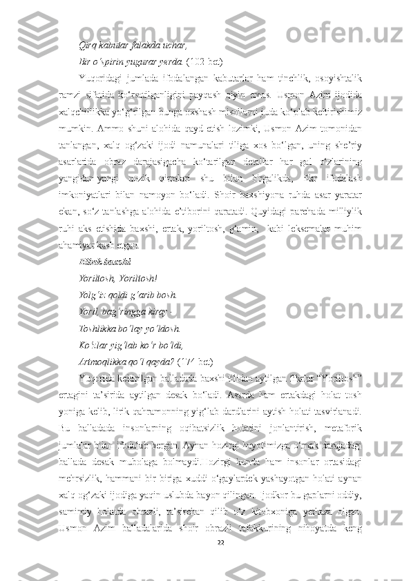 Qirq kabutar falakda uchar, 
Bir o‘spirin yugurar yerda.  (102-bet)
Yuqoridagi   jumlada   ifodalangan   kabutarlar   ham   tinchlik,   osoyishtalik
ramzi   sifatida   ko‘rsatilganligini   payqash   qiyin   emas.   Usmon   Azim   ijodida
xalqchillikka yo‘g‘rilgan bunga oxshash misollarni juda ko‘plab keltirishimiz
mumkin.   Ammo   shuni   alohida   qayd   etish   lozimki,   Usmon   Azim   tomonidan
tanlangan,   xalq   og‘zaki   ijodi   namunalari   tiliga   xos   bo‘lgan,   uning   she’riy
asarlarida   obraz   darajasigacha   ko‘tarilgan   detallar   har   gal   o‘zlarining
yangidan-yangi   nozik   qirralari   shu   bilan   birgalikda,   fikr   ifodalash
imkoniyatlari   bilan   namoyon   bo‘ladi.   Shoir   baxshiyona   ruhda   asar   yaratar
ekan,   so‘z  tanlashga   alohida  e’tiborini   qaratadi.  Quyidagi   parchada   milliylik
ruhi   aks   etishida   baxshi,   ertak,   yoriltosh,   g‘amin,     kabi   leksemalar   muhim
ahamiyat kasb etgan.
Elbek baxshi
Yoriltosh, Yoriltosh! 
Yolg‘iz qoldi g‘arib bosh. 
Yoril, bag‘ringga kiray –
Toshlikka bo‘lay yo‘ldosh. 
Ko‘zlar yig‘lab ko‘r bo‘ldi, 
Artmoqlikka qo‘l qayda?  (174-bet)
Yuqorida keltirilgan balladada baxshi tilidan aytilgan fikrlar “Yoriltosh”
ertagini   ta’sirida   aytilgan   desak   bo‘ladi.   Asarda   ham   ertakdagi   holat   tosh
yoniga kelib, lirik qahramonning yig‘lab dardlarini aytish holati tasvirlanadi.
Bu   balladada   insonlarning   oqibatsizlik   holatini   jonlantirish,   metaforik
jumlalar bilan ifodalab bergan. Aynan hozirgi hayotimizga o‘rnak darajadagi
ballada   desak   mubolaga   bolmaydi.Hozirgi   kunda   ham   insonlar   ortasidagi
mehrsizlik,   hammani   bir-biriga   xuddi   o‘gaylardek   yashayotgan   holati   aynan
xalq og‘zaki ijodiga yaqin uslubda bayon qilingan. Ijodkor bu gaplarni oddiy,
samimiy   holatda   obrazli,   ta’sirchan   qilib   o‘z   kitobxoniga   yetkaza   olgan.
Usmon   Azim   balladalarida   shoir   obrazli   tafakkurining   nihoyatda   keng
22 