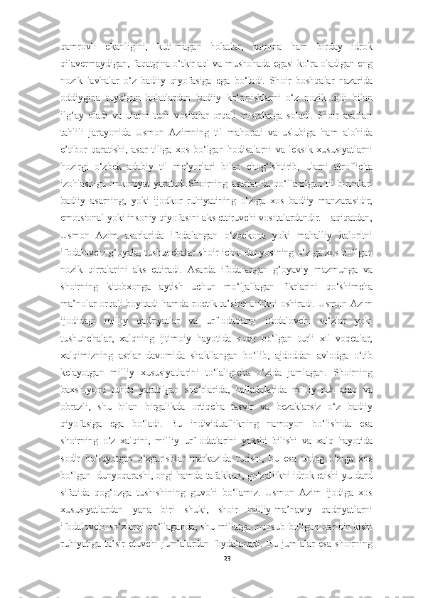 qamrovli   ekanligini,   kutilmagan   holatlar,   hamma   ham   birday   idrok
qilavermaydigan, faqatgina o‘tkir aql va mushohada egasi ko‘ra oladigan eng
nozik   lavhalar   o‘z   badiiy   qiyofasiga   ega   bo‘ladi.   Shoir   boshqalar   nazarida
oddiygina   tuyulgan   holatlardan   badiiy   ko‘rinishlarni   o‘z   nozik   didi   bilan
ilg‘ay   oladi   va   ularni   turli   vositalar   orqali   misralarga   soladi.   Shoir   asarlari
tahlili   jarayonida   Usmon   Azimning   til   mahorati   va   uslubiga   ham   alohida
e’tibor   qaratishi,   asar   tiliga   xos   bo‘lgan   hodisalarni   va   leksik   xususiyatlarni
hozirgi   o‘zbek   adabiy   til   me’yorlari   bilan   chog‘ishtirib,   ularni   atroflicha
izohlashiga   imkoniyat   yaratadi. Shoirning   asarlarida   qo‘llanilgan   til   birliklari
badiiy   asarning,   yoki   ijodkor   ruhiyatining   o‘ziga   xos   badiiy   manzarasidir,
emotsional yoki insoniy qiyofasini aks ettiruvchi vositalardandir. Haqiqatdan,
Usmon   Azim   asarlarida   ifodalangan   o‘zbekona   yoki   mahalliy   kaloritni
ifodalovchi g‘oyala, tushunchalar shoir ichki dunyosining o‘ziga xos bo‘lgan
nozik   qirralarini   aks   ettiradi.   Asarda   ifodalangan   g‘oyaviy   mazmunga   va
shoirning   kitobxonga   aytish   uchun   mo‘ljallagan   fikrlarini   qo‘shimcha
ma’nolar orqali boyitadi hamda poetik ta’sirchanlikni oshiradi. Usmon Azim
ijodidagi   milliy   qadriyatlar   va   urf-odatlarni   ifodalovchi   so‘zlar   yoki
tushunchalar,   xalqning   ijtimoiy   hayotida   sodir   bo‘lgan   turli   xil   voqealar,
xalqimizning   asrlar   davomida   shakllangan   bo‘lib,   ajdoddan   avlodga   o‘tib
kelayotgan   milliy   xususiyatlarini   to‘laligicha   o‘zida   jamlagan.   Shoirning
baxshiyona   ruhda   yaratilgan   she’rlarida,   balladalarida   milliy   ruh   aniq   va
obrazli,   shu   bilan   birgalikda   ortiqcha   tasvir   va   bezaklarsiz   o‘z   badiiy
qiyofasiga   ega   bo‘ladi.   Bu   individuallikning   namoyon   bo‘lishida   esa
shoirning   o‘z   xalqini,   milliy   urf-odatlarini   yaxshi   bilishi   va   xalq   hayotida
sodir   bo‘layotgan   o‘zgarishlar   markazida   turishi,   bu   esa   uning   o‘ziga   xos
bo‘lgan  dunyoqarashi, ongi hamda tafakkuri, go‘zallikni idrok etishi-yu dard
sifatida   qog‘ozga   tushishining   guvohi   bo‘lamiz.   Usmon   Azim   ijodiga   xos
xususiyatlardan   yana   biri   shuki,   shoir   milliy-ma’naviy   qadriyatlarni
ifodalovchi   so‘zlarni  qo‘llaganda,  shu  millatga  mansub  bo‘lgan har   bir   kishi
ruhiyatiga   ta’sir   etuvchi   jumlalardan   foydalanadi.   Bu   jumlalar   esa   shoirning
23 