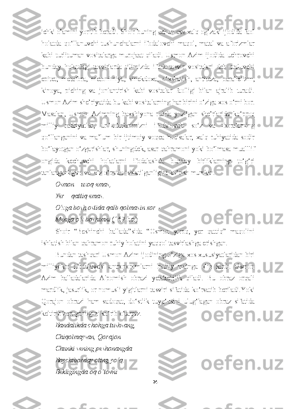 ichki olamini yoritib beradi. Shoir buning uchun esa xalq og‘zaki ijodida faol
holatda   qo‘llanuvchi   tushunchalarni   ifodalovchi   maqol,   matal   va   aforizmlar
kabi   turlituman   vositalarga   murojaat   qiladi.   Usmon   Azim   ijodida   uchrovchi
bunday   holatdagi   tasvirlarda   tilimizda   ifoda-tasvir   vositalari   deb   ataluvchi
epitet,   metafora,   metonimiya,   sinekdoxa,   o‘xshatish,   antiteza,   parallelizm,
kinoya,   piching   va   jonlantirish   kabi   vositalar   faolligi   bilan   ajralib   turadi.
Usmon Azim she’riyatida bu kabi vositalarning  har birini  o‘ziga xos o‘rni bor.
Masalan,   Usmon   Azimning   baxshiyona   ruhda   yozilgan   she’rlarida   ko ‘ proq
milliy   qadriyatlar,   urf-odatlar imiz ni   ifodalovchi   so‘z   va   iboralarning
qo‘llanganini   va   ma’lum   bir   ijtimoiy   voqea-hodisalar,   xalq   ruhiyatida   sodir
bo‘layotgan o‘zgarishlar, shuningdek, asar qahramoni yoki   bo ‘ lmasa   mualllif
ongida   kechuvchi   holatlarni   ifodalashda   bunday   birliklarning   to‘g‘ri
tanlanganligini  va   o‘z o‘rnida ishlatilganligini ko‘rish mumki n.
Osmon – uzoq emas, 
Yer – qattiq emas. 
O‘zga bosh ostida qalb qolmasin xor –
Menga o‘z boshimni   (169-bet)
Shoir   “Beshinchi   ballada”sida   “Osmon   yiroq,   yer   qattiq”   maqolini
ishlatish bilan qahramon ruhiy holatini yaqqol tasvirlashga erishgan.
Bundan tashqari Usmon Azim ijodining o‘ziga xos xususiyatlaridan biri
milliylikni   ifodalovchi   antroponimlarni   badiiy   matnga   olib   kirdi.   Usmon
Azim   balladalarida   Alpomish   obrazi   yetakchilik   qiladi.   Bu   obraz   orqali
mardlik, jasurlik, or-nomusli  yigitlarni  tasviri  sifatida ko‘rsatib beriladi.Yoki
Qorajon   obrazi   ham   sadoqat,   do‘stlik   tuyg‘usini   ulug‘lagan   obraz   sifatida
keltirib berilganligini ko‘rib o‘tamiz.
Bandalikda chohga tushsang, 
Chiqolmaysan, Qorajon –
Chunki sening peshonangda 
Boychiborday oting yo‘q. 
B e kligingda oq o‘tovni 
24 