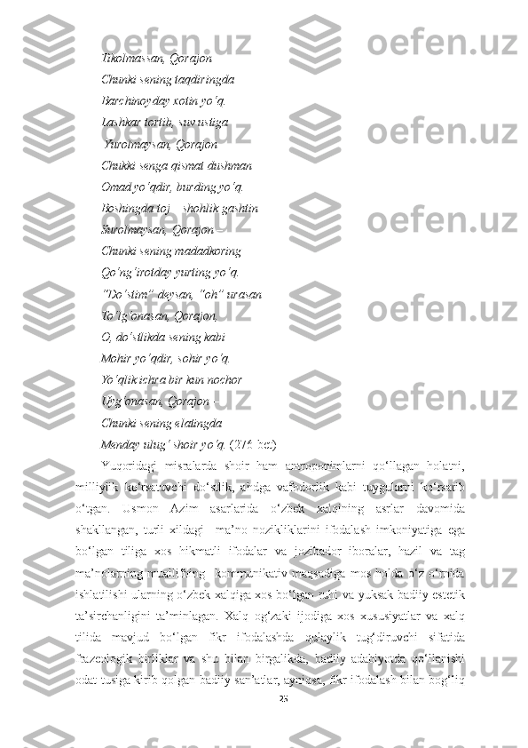 Tikolmassan, Qorajon –
Chunki sening taqdiringda 
Barchinoyday xotin yo‘q. 
Lashkar tortib, s u v ustiga
  Yurolmaysan, Qorajon –
Chukki senga qismat dushman — 
Omad yo‘qdir, burding yo‘q. 
Boshingda toj – shohlik gashtin 
Surolmaysan, Qorajon – 
Chunki sening madadkoring – 
Qo‘ng‘irotday yurting yo‘q. 
“Do‘stim” deysan, “oh” urasan –
To‘lg‘onasan, Qorajon, 
O, do‘stlikda sening kabi 
Mohir yo‘qdir, sohir yo‘q. 
Yo‘qlik ichra bir kun nochor 
Uyg‘onasan, Qorajon –
Chunki sening elatingda –
Menday ulug‘ shoir yo‘q.  (276-bet)
Yuqoridagi   misralarda   shoir   ham   antroponimlarni   qo‘llagan   holatni,
milliylik   ko‘rsatuvchi   do‘stlik,   ahdga   vafodorlik   kabi   tuygularni   ko‘rsatib
o‘tgan.   Usmon   Azim   asarlarida   o‘zbek   xalqining   asrlar   davomida
shakllangan,   turli   xildagi     ma’no   nozikliklarini   ifodalash   imkoniyatiga   ega
bo‘lgan   tiliga   xos   hikmatli   ifodalar   va   jozibador   iboralar,   hazil   va   tag
ma’nolarning   muallifning     kommunikativ   maqsadiga   mos   holda   o‘z   o‘rnida
ishlatilishi ularning o‘zbek xalqiga xos bo‘lgan ruhi va yuksak badiiy estetik
ta’sirchanligini   ta’minlagan.   Xalq   og‘zaki   ijodiga   xos   xususiyatlar   va   xalq
tilida   mavjud   bo‘lgan   fikr   ifodalashda   qulaylik   tug‘diruvchi   sifatida
frazeologik   birliklar   va   shu   bilan   birgalikda,   badiiy   adabiyotda   qo‘llanishi
odat tusiga kirib qolgan badiiy san’atlar, ayniqsa, fikr ifodalash bilan bog‘liq
25 
