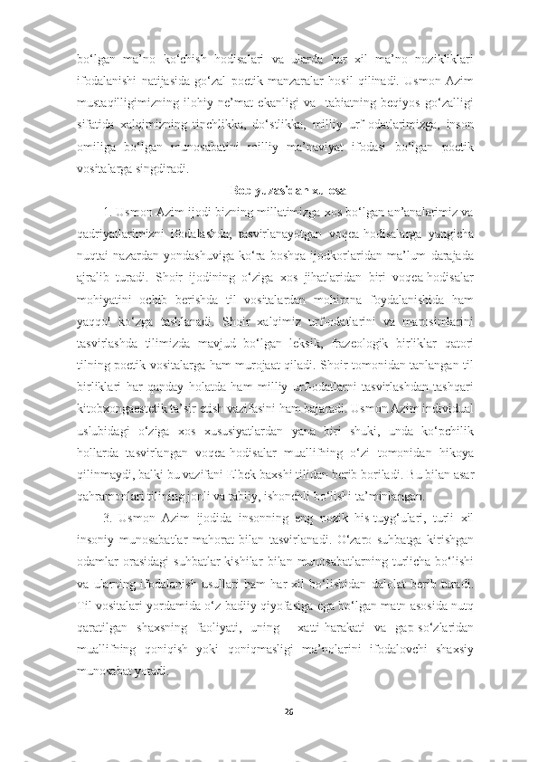 bo‘lgan   ma’no   ko‘chish   hodisalari   va   ularda   har   xil   ma’no   nozikliklari
ifodalanishi   natijasida   go‘zal   poetik   manzaralar   hosil   qilinadi.   Usmon   Azim
mustaqilligimizning   ilohiy   ne’mat   ekanligi   va     tabiatning   beqiyos   go‘zalligi
sifatida   xalqimizning   tinchlikka,   do‘stlikka,   milliy   urf-odatlarimizga,   inson
omiliga   bo‘lgan   munosabatini   milliy   ma’naviyat   ifodasi   bo‘lgan   poetik
vositalarga singdiradi. 
Bob yuzasidan xulosa
1. Usmon Azim ijodi bizning millatimizga xos bo‘lgan an’analarimiz va
qadriyatlarimizni   ifodalashda,   tasvirlanayotgan   voqea-hodisalarga   yangicha
nuqtai   nazardan   yondashuviga   ko‘ra   boshqa   ijodkorlaridan   ma’lum   darajada
ajralib   turadi.   Shoir   ijodining   o‘ziga   xos   jihatlaridan   biri   voqea-hodisalar
mohiyatini   ochib   berishda   til   vositalardan   mohirona   foydalanishida   ham
yaqqol   ko‘zga   tashlanadi.   Shoir   xalqimiz   urf-odatlarini   va   marosimlarini
tasvirlashda   tilimizda   mavjud   bo‘lgan   leksik,   frazeologik   birliklar   qatori
tilning poetik vositalarga ham murojaat qiladi. Shoir tomonidan tanlangan til
birliklari   har   qanday   holatda   ham   milliy   urf-odatlarni   tasvirlashdan   tashqari
kitobxongaestetik ta’sir etish vazifasini ham bajaradi. Usmon Azim individual
uslubidagi   o‘ziga   xos   xususiyatlardan   yana   biri   shuki,   unda   ko‘pchilik
hollarda   tasvirlangan   voqea-hodisalar   muallifning   o‘zi   tomonidan   hikoya
qilinmaydi, balki bu vazifani Elbek baxshi tilidan berib boriladi.  Bu bilan asar
qahramonlari tilining jonli va tabiiy, ishonchli bo‘lishi ta’minlangan. 
3.   Usmon   Azim   ijod ida   insonning   eng   nozik   his-tuyg‘ulari,   turli   xil
insoniy   munosabatlar   mahorat   bilan   tasvirlan adi .   O‘zaro   suhbatga   kirishgan
odamlar  orasidagi   suhbatlar   kishilar   bilan   munosabatlarning  turlicha  bo‘lishi
va   ularning   ifodalanish   usullari   ham   har   xil   bo‘lishidan   dalolat   berib   turadi.
Til   vositalar i   yordamida o‘z badiiy qiyofasiga ega bo‘lgan matn asosida nutq
qaratilgan   shaxs ning   faoliyati,   uning     xatti-harakati   va   gap-so‘zlaridan
muallifning   qoniqish   yoki   qoniqmasligi   ma’nolarini   ifodalovchi   shaxsiy
munosabat yotadi. 
26 