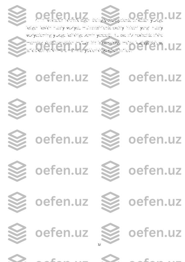 4.   Til   vositalar i   ishtirok   etgan   dialogik   muloqotlarda   to‘satdan   yuzaga
kelgan   keskin   nutqiy   vaziyat,   muloqotchilar da   asabiy   holat ni   yangi   nutqiy
vaziyatlarning   yuzaga   kelishiga   zamin   yaratadi.   Bu   esa   o‘z   navbatida   o‘sha
mat nning   shoir   tomonidan   ma’lum   bir   leksemalarga   ma’no   kuchaytirish   va
ta’kid kabi qo‘shimcha ma’nolar yuklanishiga sabab bo‘ladi .
27 