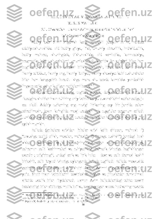 II BOB. USMON AZIM BALLADALARINING TIL
XUSUSIYATLARI
2. 1.  O‘xshatish – Usmon Azim balladalarida individuallikni
ta’minlovchi vosita sifatida
Badiiy   asar   tilini   o‘rganish   keng   qamrovli   jarayon   bo‘lib,   nafaqat
adabiyotshunoslikka   oid   badiiy   g‘oya,   fikr,   umumiy   obrazlilik,   individuallik,
badiiy   mahorat,   shuningdek,   tilshunoslikka   oid   semiotika,   konnotatsiya,
pragmatika   kabi   tushunchalarni   umumlashtiradi,   kognitiv   fan   sohalari   bilan   ham
bog‘lanib,   o‘zining   tahlil   doirasini   bilish,   tushunish,   idrok   etish,   tahlil   qilish,
lisoniy   tafakkur,   lisoniy   ong,   lisoniy   faoliyat,   lisoniy   shaxsiyat   kabi   tushunchalar
bilan   ham   kengaytirib   boradi.   Ishga   mana   shu   tarzda   kompleks   yondashish
lingvopoetika uchun kutilgan natijalarni beradi” 10
.  
Shoir   qalbi   dashtdek   keng,   tog‘dek   yuksak,   daryodek   toshqin   bo‘ladi.
Faqatgina shoirlar inson ruhining oniy iztiroblari-yu quvonchlarini satrlar qatiga jo
eta   oladi.   Adabiy   turlarning   eng   nozigi   lirikaning   qay   bir   janrida   qalam
tebratilmasin,   inson   ko‘nglida   mavj   uradigan   inja   tuyg‘ular   tarannum   etiladi.
Jumladan,   syujetliligi   bilan   ajralib   turadigan   balladalar   haqida   ham   shunday   fikr
aytish mumkin.
Ballada   (gr.balare   so‘zidan   fr.baler   so‘zi   kelib   chiqqan,   ma’nosi:   1)
“tovushga   taqlid   qilish,   masalan,   ma’rash”;   2)   “raqsga   tushish”)   janrdagi   bosh
xislat   –   kutilmagan   syujet   (voqea)ning   kutilmagan   xotima   bilan   tugashiga,
qahramon   qalb   kechinmalari   va   ruhiyatining   dramatik   izhoriga   bag‘ishlangan
asardir 11
;   to‘g‘rirog‘i,   undagi   epik   va   lirik   holat   –   davr   va   qalb   dramasi   kashfi
birlashib,   qalb   faryodi   izhoriga   aylanganda   ballada   tug‘iladi.   Ballada   mavzusida
gapirilar   ekan,   O‘zbekiston   xalq   shoiri   Usmon   Azimni   tilga   olmaslikning   iloji
yo‘q.   Shoir   inson   iztiroblarini   tasvirlashda   buyum   va   jihozlardan   ramz-timsol
sifatida   ustalik   bilan   foydalanadi.   Usmon   Azim   balladalaridagi   tabiat   tasviri
betakrorligi bilan e’tiborga molik bo‘lsa, tasvirlayotgan voqea-hodisaning nazarda
10
  Ҳасанов   А.А.   Абдулла   Қаҳҳор   ҳикоялари   тилининг   бадииятини   таъминловчи   лексик-стилистик
воситалар.Филол.фанлари номз...дисс.автореф. -Тошкент, 2010, 7-бет.
11
 Умуров Ҳ. Адабиётшунослик назарияси. – Тошкент, 2004
28 