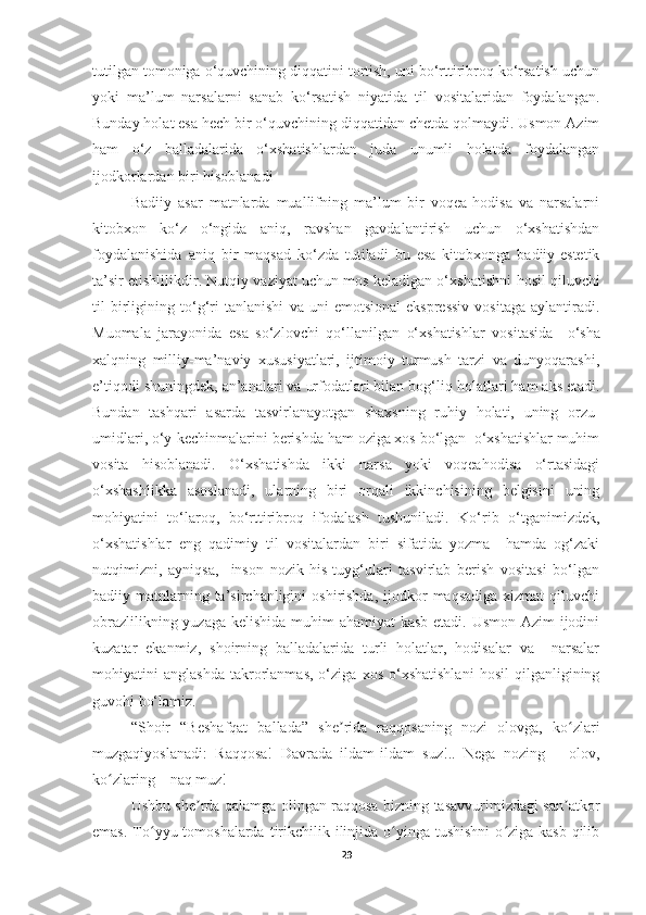 tutilgan tomoniga o‘quvchining diqqatini tortish, uni bo‘rttiribroq ko‘rsatish uchun
yoki   ma’lum   narsalarni   sanab   ko‘rsatish   niyatida   til   vositalaridan   foydalangan.
Bunday holat esa hech bir o‘quvchining diqqatidan chetda qolmaydi. Usmon Azim
ham   o‘z   balladalarida   o‘xshatishlardan   juda   unumli   holatda   foydalangan
ijodkorlardan biri hisoblanadi
Badiiy   asar   matnlarda   muallifning   ma’lum   bir   voqea-hodisa   va   narsalarni
kitobxon   ko‘z   o‘ngida   aniq,   ravshan   gavdalantirish   uchun   o‘xshatishdan
foydalanishida   aniq   bir   maqsad   ko‘zda   tutiladi   bu   esa   kitobxonga   badiiy-estetik
ta’sir etishlilikdir.  Nutqiy vaziyat uchun mos keladigan o‘xshatish ni   hosil qiluvchi
til   birligining   to‘g‘ri   tanlanishi   va   uni   emotsional-ekspressiv   vositaga   aylantiradi.
Muomala   jarayonida   esa   so‘zlovchi   qo‘llanilgan   o‘xshatishlar   vositasida     o ‘ sha
xalqning   milliy-ma’naviy   xususiyatlari,   ijtimoiy   turmush   tarzi   va   dunyoqarashi ,
e’tiqodi  shuningdek,  an’analari va urfodatlari bilan bog‘liq  holatlari  ham aks etadi.
Bundan   tashqari   asarda   tasvirlanayotgan   shaxsning   ruhiy   holati,   uning   orzu-
umidlari, o‘y-kechinmalarini berishda ham oziga xos bo‘lgan  o‘xshatishlar muhim
vosita   hisoblanadi.   O‘xshatishda   ikki   narsa   yoki   voqeahodisa   o‘rtasidagi
o‘xshashlikka   asoslanadi,   ularning   biri   orqali   ikkinchisining   belgisini   uning
mohiyatini   to‘laroq,   bo‘rttiribroq   ifodalash   tushuniladi.   Ko‘rib   o‘tganimizdek,
o‘xshatishlar   eng   qadimiy   til   vositalardan   biri   sifatida   yozma     hamda   og‘zaki
nutqimizni,   ayniqsa,     inson   nozik   his-tuyg‘ulari   tasvirlab   berish   vositasi   bo‘lgan
badiiy matnlarning ta’sirchanligini   oshirishda,   ijodkor   maqsadiga  xizmat  qiluvchi
obrazlilikning yuzaga kelishida muhim  ahamiyat  kasb  etadi. Usmon Azim ijodini
kuzatar   ekanmiz,   shoirning   balladalarida   turli   holatlar,   hodisalar   va     narsalar
mohiyatini   anglashda   takrorlanmas,   o‘ziga   xos   o‘xshatishlani   hosil   qilganligining
guvohi bo‘lamiz.
“Shoir   “Beshafqat   ballada”   she rida   raqqosaning   nozi   olovga,   ko zlariʼ ʻ
muzgaqiyoslanadi:   Raqqosa!   Davrada   ildam-ildam   suz!..   Nega   nozing   –   olov,
ko zlaring – naq muz!	
ʻ
Ushbu she rda qalamga olingan raqqosa bizning tasavvurimizdagi san atkor	
ʼ ʼ
emas.  To yyu tomoshalarda  tirikchilik ilinjida o yinga  tushishni  o ziga kasb  qilib	
ʻ ʻ ʻ
29 