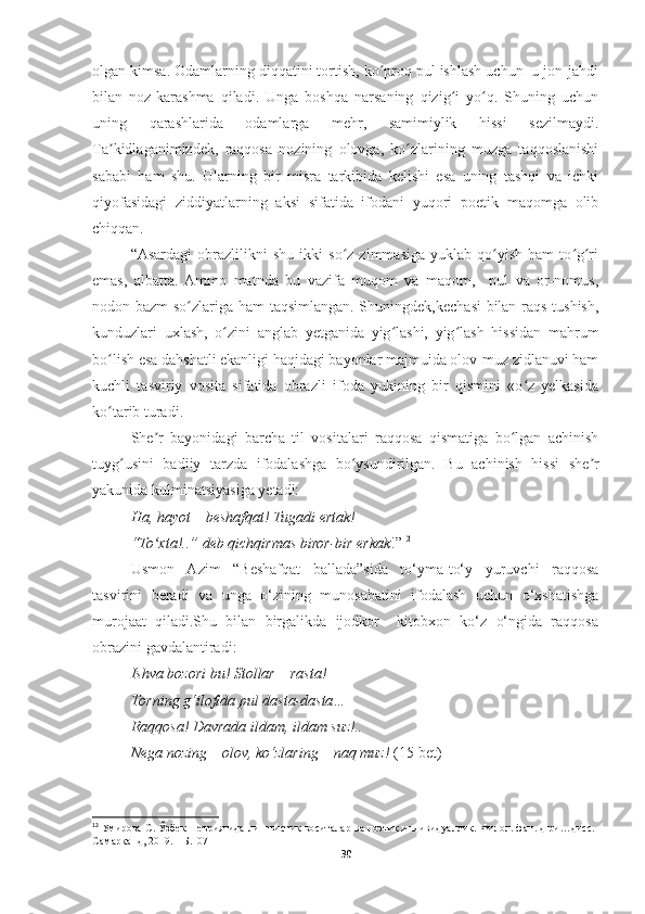 olgan kimsa. Odamlarning diqqatini tortish, ko proq pul ishlash uchun  u jon-jahdiʻ
bilan   noz-karashma   qiladi.   Unga   boshqa   narsaning   qizig i   yo q.   Shuning   uchun	
ʻ ʻ
uning   qarashlarida   odamlarga   mehr,   samimiylik   hissi   sezilmaydi.
Ta kidlaganimizdek,   raqqosa   nozining   olovga,   ko zlarining   muzga   taqqoslanishi	
ʼ ʻ
sababi   ham   shu.   Ularning   bir   misra   tarkibida   kelishi   esa   uning   tashqi   va   ichki
qiyofasidagi   ziddiyatlarning   aksi   sifatida   ifodani   yuqori   poetik   maqomga   olib
chiqqan.
“Asardagi   obrazlilikni   shu   ikki   so z   zimmasiga   yuklab   qo yish   ham   to g ri	
ʻ ʻ ʻ ʻ
emas,   albatta.  Ammo   matnda   bu   vazifa   muqom   va   maqom,     pul   va   or-nomus,
nodon bazm  so zlariga ham taqsimlangan. Shuningdek,kechasi bilan raqs tushish,	
ʻ
kunduzlari   uxlash,   o zini   anglab   yetganida   yig lashi,   yig lash   hissidan   mahrum	
ʻ ʻ ʻ
bo lish esa dahshatli ekanligi haqidagi bayonlar majmuida olov-muz zidlanuvi ham	
ʻ
kuchli   tasviriy   vosita   sifatida   obrazli   ifoda   yukining   bir   qismini   «o z   yelkasida	
ʻ
ko tarib turadi.	
ʻ
She r   bayonidagi   barcha   til   vositalari   raqqosa   qismatiga   bo lgan   achinish	
ʼ ʻ
tuyg usini   badiiy   tarzda   ifodalashga   bo ysundirilgan.   Bu   achinish   hissi   she r	
ʻ ʻ ʼ
yakunida kulminatsiyasiga yetadi: 
Ha, hayot – beshafqat! Tugadi ertak! 
“To xta!..” deb qichqirmas biror-bir erkak	
ʻ !” 12
Usmon   Azim   “Beshafqat   ballada”sida   to‘yma-to‘y   yuruvchi   raqqosa
tasvirini   beradi   va   unga   o‘zining   munosabatini   ifodalash   uchun   o‘xshatishga
murojaat   qiladi.Shu   bilan   birgalikda   ijodkor     kitobxon   ko‘z   o‘ngida   raqqosa
obrazini gavdalantiradi:
Ishva bozori bu! Stollar – rasta! 
Torning g‘ilofida pul dasta-dasta…  
Raqqosa! Davrada ildam, ildam suz!..
Nega nozing – olov, ko‘zlaring – naq muz!  (15-bet)
12
 Умирова С. Ўзбек шеъриятида лингвистик воситалар ва поэтик индивидуаллик. Филол. фан. д-ри…дисс.-
Самарқанд, 2019. – Б.107
30 