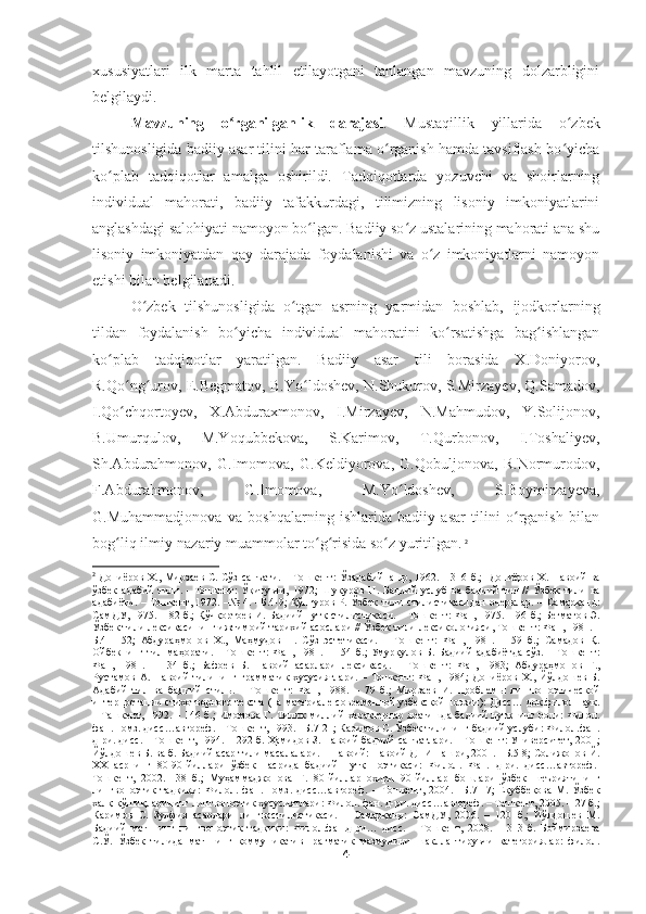 xususiyatlari   ilk   marta   tahlil   etilayotgani   tanlangan   mavzuning   dolzarbligini
belgilaydi.  
Mavzuning   o rganilganlik   darajasiʻ .   Mustaqillik   yillarida   o zbek	ʻ
tilshunosligida badiiy asar tilini har taraflama o rganish hamda tavsiflash bo yicha	
ʻ ʻ
ko plab   tadqiqotlar   amalga   oshirildi.   Tadqiqotlarda   yozuvchi   va   shoirlarning	
ʻ
individual   mahorati,   badiiy   tafakkurdagi,   tilimizning   lisoniy   imkoniyatlarini
anglashdagi salohiyati namoyon bo lgan. Badiiy so z ustalarining mahorati ana shu	
ʻ ʻ
lisoniy   imkoniyatdan   qay   darajada   foydalanishi   va   o z   imkoniyatlarni   namoyon	
ʻ
etishi bilan belgilanadi.  
O zbek   tilshunosligida   o tgan   asrning   yarmidan   boshlab,   ijodkorlarning	
ʻ ʻ
tildan   foydalanish   bo yicha   individual   mahoratini   ko rsatishga   bag ishlangan	
ʻ ʻ ʻ
ko plab   tadqiqotlar   yaratilgan.   Badiiy   asar   tili   borasida   X.Doniyorov,	
ʻ
R.Qo ng urov, E.Begmatov, B.Yo ldoshev, N.Shukurov, S.Mirzayev, Q.Samadov,	
ʻ ʻ ʻ
I.Qo chqortoyev,   X.Abduraxmonov,   I.Mirzayev,   N.Mahmudov,   Y.Solijonov,
ʻ
B.Umurqulov,   M.Yoqubbekova,   S.Karimov,   T.Qurbonov,   I.Toshaliyev,
Sh.Abdurahmonov,   G.Imomova,   G.Keldiyorova,   G.Qobuljonova,   R.Normurodov,
F.Abdurahmonov,   G.Imomova,   M.Yo ldoshev,   S.Boymirzayeva,	
ʻ
G.Muhammadjonova   va   boshqalarning   ishlarida   badiiy   asar   tilini   o rganish   bilan	
ʻ
bog liq ilmiy-nazariy muammolar to g risida so z yuritilgan.	
ʻ ʻ ʻ ʻ   2
2
  Дониёров   Х .,   Мирзаев   С .   Сўз   санъати . –   Тошкент :   Ўзадабийнашр , 1962. – 316   б .;    Дониёров   Х .   Навоий   ва
ўзбек   адабий   тили .   -   Тошкент :   Ўқитувчи ,   1972;   Шукуров   Н .   Бадиий   услуб   ва   бадиий   тил   //   Ўзбек   тили   ва
адабиёти . –   Тошкент , 1972. –№ 4. – Б .4-9;   Қўнғуров   Р .   Ўзбек   тили   стилистикасидан   очерклар . –   Самарқанд :
СамДУ , 1975. – 82  б .;   Қўчқортоев   И .  Бадиий   нутқ   стилистикаси . –  Тошкент :   Фан , 1975. – 96  б .;   Бегматов   Э .
Ўзбек   тили   лексикасининг   ижтимоий   тарихий   асослари  //  Ўзбек   тили   лексикологияси ,  Тошкент :  Фан , 1981. –
Б .41-152;   Абдураҳмонов   Х .,   Маҳмудов   Н .   Сўз   эстетикаси .   –   Тошкент :   Фан ,   1981.   –   59   б .;   Самадов   Қ .
Ойбекнинг   тил   маҳорати . –   Тошкент :   Фан , 1981. – 154   б .;   Умурқулов   Б .   Бадиий   адабиётда   сўз . –   Тошкент :
Фан ,   1981.   –   134   б .;   Бафоев   Б .   Навоий   асарлари   лексикаси .   –   Тошкент :   Фан ,   1983;   Абдураҳмонов   Ғ .,
Рустамов   А .   Навоий   тилининг   грамматик   хусусиятлари .  –   Тошкент :   Фан ,  1984;   Дониёров   Х .,   Йўлдошев   Б .
Адабий   тил   ва   бадиий   стиль .   –   Тошкент :   Фан ,   1988.   –   79   б .;   Мирзаев   И .   Проблемы   лингвопоэтической
интерпретации   стихотворного   текста  ( на   материале   современной   узбекской   поэзии ):  Дисс …  док . филол . наук .
–   Ташкент , 1992. – 146   б .;   Имомова   Г .   Типик   миллий   характерлар   яратишда   бадиий   нутқнинг   роли :   Филол .
фан .  номз .  дисс … автореф . –  Тошкент , 1993. – Б .7-21;  Каримов   С .  Ўзбек   тилининг   бадиий   услуби :  Филол . фан .
д - ри .  дисс . –  Тошкент , 1994. – 292  б .  Ҳамидов   З .  Навоий   бадиий   санъатлари . –  Тошкент :  Университет , 2001;
Йўлдошев   Б .  ва   б .  Бадиий   асар   тили   масалалари . –  Навоий :  Навоий   ДПИ   нашри , 2001. – Б .5-8;  Солижонов   Й .
ХХ   асрнинг   80-90- йиллари   ўзбек   насрида   бадиий   нутқ   поэтикаси :   Филол .   Фан .   д - ри .   дисс … автореф .-
Тошкент ,   2002.   -38   б .;   Муҳаммаджонова   Г .   80- йиллар   охири   90- йиллар   бошлари   ўзбек   шеъриятининг
лингвопоэтик   тадқиқи :   Филол .   фан .   номз .   дисс … автореф .   –   Тошкент ,   2004.   – Б .7-17;   Ёқуббекова   М .   Ўзбек
халқ   қўшиқларининг   лингвопоэтик   хусусиятлари :  Филол .  фан .  д - ри .  дисс … автореф . –  Тошкент , 2005. – 27  б .;
Каримов   С .   Зулфия   асарлари   лингвостилистикаси .   –   Самарқанд :   СамДУ ,   2006.   –   120   б .;   Йўлдошев   М .
Бадиий   матннинг   лингвопоэтик   тадқиқи :   Филол . фан . д - ри …   дисс .   –   Тошкент ,   2008.   –   313   б .   Боймирзаева
С . Ў .   Ўзбек   тилида   матннинг   коммуникатив - прагматик   мазмунини   шакллантирувчи   категориялар :   филол .
4 