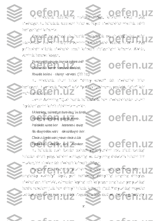 Bu   misralarda   raqqosaning   nozlarini   olovga,   ko ‘ zlarini   sovuq   muzga
o ‘ xshatgan.Bu   balladada   raqqosani   holati   va   hayoti   o ‘ xshatishlar   misolida   ochib
berilganligini ko ‘ ramiz.
Keyingi   “Eng   so‘nggi   ohu   haqida”   balladasida   esa   ohuning   holati,   ya’ni
odamzoddan   qochish   holati,   o‘z   zaminini   tashlab   ketish   vaqtida   bolasini   o‘ziga
yo‘lboshchi   sifatida   o‘xshatish   orqali   ko‘rsatib   o‘tilganligini   ko‘ramiz.   Alvido ,
zaminda beparvo kezgan , 
Temirga sigangan buyuk odamzod ! 
Ohu uchib borar zaminni tashlab , 
Yonida bolasi  -  chiroy sarvari .  (22-bet)
Bu   misralarda   ohuni   bolasi   “chiroy   sarvari”   deb   o ‘ xshatilish   bilan
berilayapti.   Bu misrada “sarvar” so ‘ zi “yo ‘ lboshi, rahnamo, yetakchi, ilg ‘ or” kabi
ma’nolarda kelgan.
Usmon   Azimning   “Qush   haqida   ballada”sida   ham   o ‘ xshatishlardan   unumli
foydalanilganini ko ‘ rib o ‘ tishimiz mumkin.
Ucharkan zulmatga tumshug‘in tirab , 
Ye rda yurmoqlikni qilardi havas . 
Falakda nima bor   –   hammasi aniq : 
Bu dunyodan nari   –   aksuldunyo bor . 
Cheksizliqda nari yana cheksizlik  — 
Faqat biri   –   muzkor ,  biri   –   olovkor . 
Bu   balladada   qush   fazodan   tashqari   yerda   yurishni   orzu   qiladi.Fazodagi
holatdan   chiqib   yerga   kelishni   xohlaganligi   va   dunyoning   cheksizlik   holatini   biri
muzkor, biri olovkor deb o ‘ xshatib ko ‘ rsatib o ‘ tilgan.
Yana   bir   “Ilk   she’rning   yozilishi”   balladasida   esa   ham   “qirq   parini   -
tonglarday   xushro ‘y”   deydi,   yani   parilarning   chiroyliligi   tongning   chiroyiga
o‘xshatilgan.Bilamizki, zulmatdan keyingi otib kelyotgan tong butun yer yuzidagi
barcha narsalarni juda ham chiroyli holatda ko‘rsatib o‘tadi.Yer yuzidagi maysalar
ustidagi shabnamlar ham yoqutdek o‘zgachalik kasb etadi va o‘zining go‘zalligini
31 