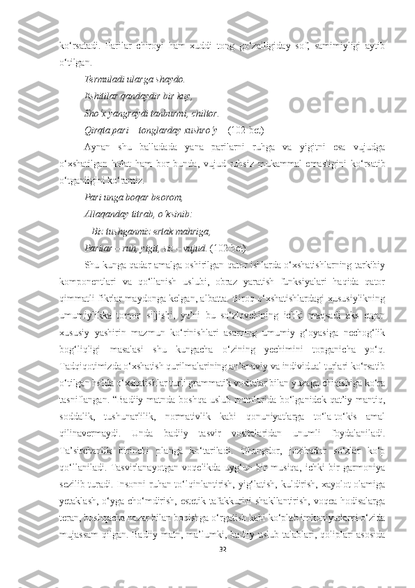 ko‘rsatadi.   Parilar   chiroyi   ham   xuddi   tong   go‘zalligiday   sof,   samimiyligi   aytib
o‘tilgan.
Termuladi ularga shaydo . 
E shitilar qandaydir bir kuy , 
Sho‘x yangraydi tanburmi ,  chiltor . 
Qirqta pari  –  tonglarday xushro‘y  –   (102-bet)
Aynan   shu   balladada   yana   parilarni   ruhga   va   yigitni   esa   vujudga
o ‘ xshatilgan   holat   ham   bor   bunda,   vujud   ruhsiz   mukammal   emasligini   ko ‘ rsatib
o ‘ tganligini ko ‘ ramiz.
Pari unga boqar beorom , 
Allaqanday titrab ,  o‘ksinib : 
–   Biz tushganmiz ertak mahriga , 
Parilar   –   ruh ,  yigit ,  siz   –   vujud .  (102-bet)
Shu kunga qadar amalga oshirilgan qator ishlarda o‘xshatishlarning tarkibiy
komponentlari   va   qo‘llanish   uslubi,   obraz   yaratish   funksiyalari   haqida   qator
qimmatli fikrlar maydonga kelgan, albatta. Biroq o‘xshatishlardagi xususiylikning
umumiylikka   tomon   siljishi,   ya’ni   bu   so‘zlovchining   ichki   maqsadi   aks   etgan
xususiy   yashirin   mazmun   ko‘rinishlari   asarning   umumiy   g‘oyasiga   nechog‘lik
bog‘liqligi   masalasi   shu   kungacha   o‘zining   yechimini   topganicha   yo‘q.
Т adqiqotimizda o‘xshatish qurilmalarining an’anaviy va individual turlari ko‘rsatib
o‘tilgan holda o‘xshatishlar turli grammatik vositalar bilan yuzaga chiqishiga ko‘ra
tasniflangan. “Badiiy  matnda boshqa  uslub matnlarida bo‘lganidek qat’iy mantiq,
soddalik,   tushunarlilik,   normativlik   kabi   qonuniyatlarga   to‘la-to‘kis   amal
qilinavermaydi.   Unda   badiiy   tasvir   vositalaridan   unumli   foydalaniladi.
Ta’sirchanlik   birinchi   planga   ko‘tariladi.   Ohangdor,   jozibador   so‘zlar   ko‘p
qo‘llaniladi.   Tasvirlanayotgan   voqelikda   uyg‘un   bir   musiqa,   ichki   bir   garmoniya
sezilib turadi. Insonni ruhan to‘lqinlantirish, yig‘latish, kuldirish, xayolot olamiga
yetaklash, o‘yga cho‘mdirish, estetik tafakkurini shakllantirish, voqea-hodisalarga
teran, boshqacha nazar bilan boqishga o‘rgatish kabi ko‘plab imkoniyatlarni o‘zida
mujassam  qilgan. Badiiy matn, ma’lumki ,   badiiy uslub talablari, qoliplari asosida
32 