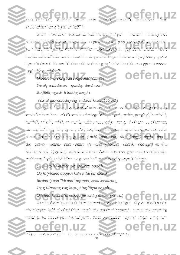 shakllantiriladi,   shuning   uchun   unda   poetik,   romantik,   tantanavor   ifoda
shakllaridan keng foydalaniladi” 13
 
Shoir   o‘xshatish   vositasida   kutilmagan   bo‘lgan     fikrlarni   ifodalaydiki,
kitobxon  beixtiyor   tasvirlangan   bu    obyekt   haqida  o‘ylay  boshlaydi,   uning   shakli
va   holati,   mohiyatiga   shoir   ko‘zi   bilan   nazar   tashlaydi.   Quyida   balladada   “Dasht
haqida ballada”sida dasht obrazini matnga olib kirgan holada uni junjikkan, egasiz
itga   o‘xshatadi   bu   esa   kitobxonda   dashtning   ko‘rinishi   haqida   muayyan   tasavvur
uyg‘otishga erishadi: 
Mana, tong chog‘ida ishga ketayapman. 
Yurak, azobdasan  –  qanday dard ezar? 
Junjikib, egasiz it kabi g‘amgin
 Vokzal maydonida yolg‘iz dasht kezar .  ( 55-bet)
Bizga   m a’lumki,   tilimizda   o‘xshatish   hosil   qiluvchi   leksik   va   grammatik
vositalar   ham   bor. Leksik vositalar imiz ga kabi, singari, qadar, yanglig‘, bamisoli,
bamisli,   misoli,   misli,   monand,   xuddi,   naq,   go‘yo,   teng,   o‘xshatmoq,   eslatmoq,
demoq,   bo‘lmoq,   bir,   aynan,   o‘zi,   tus,   ibrat,   holatda,   chu,   andoqki   va   boshqalar
kir adi.   G rammatik vositalarga  -day (-dek) ,  -dak -(tak) -dag‘ (-dog‘) -dayin, -dan, -
dir,   -namo,   -simon,-   ona,   -omuz,   -li,   -cha,   (-larcha,   -chalik,   -chasiga)   va   shu
kabilar kiradi.   Quyidagi balladada Usmon Azim leksik va grammatik vositalardan
mohirona foydalanish bilan oziga xos bo‘lgan tasvirni yuzaga keltirgan.
Qizil ,  yashil nurlar aro tongday oqarib , 
Oq ko‘ylakda oqqush kabi o‘tdi bir malak .
Birdan  ( yana  " birdan "  deyman ,  meni kechiring , 
Tuyg‘ularning eng buyugi tug‘ilgan nogoh , 
O‘lchab - kesib o‘tirmoqqa fursat topilmas )  ( 45-bet)
Usmon Azim bu ballada ham grammatik vosita bo ‘lgan -day va leksik vosita
hisoblangan   kabi   o‘xshatishlari   orqali   qiz   tavsirini   beryapti.   Bunda   qiz   tongning
holatiga   va   oqqushga   o‘xshatilyapti.   Zero   zulmatdan   keyingi   otgan   tong   ham
13
  Йўлдошев М. Бадиий матннинг лингвопоэтик таҳлили. -Тошкент, 2007, 3 6 - бет
33 