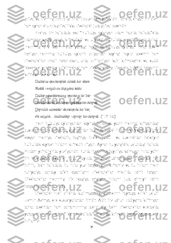 go‘zal va o‘zining oppoqligi bilan oqqush ham go‘zaldir. Farishta singari bir qizni
ham aynan shu pok go ‘ zallikka o ‘ xshatish juda go ‘ zal tasvirdir.
Boshqa   bir   balladada   esa   “Bulbulga   aylangan   odam   haqida   ballada”sida
odamning   azaliy   istagi   ko‘rsatiladi   va   u   xuddi   bulbuldek   sayrab   ketgan   holati.
Insonning   ichki   kechinmalari   yerdagi   hayoti   va   bulbulga   aylangan   holati   tasviri
berilgan.Insonning   bulbulga   aylanib   qolgandan   keyingi   hayoti   tasvirini   ham
o‘xshatishlar   orqali   berar   ekan,   unda   qo‘llanilgan   kabi   ko‘makchisi   va   xuddi
leksemasi yoki -day qo‘shimchasi ham o‘xshatishning o‘zgacha holatini berganini
ko‘rishimiz mumkin.
Gullarni quchoqlab oladi bir dam  – 
Xuddi sevgilisin topgani kabi . 
Gullarga odamning quchogi to‘lar
Gandiraklab tashqari qadam tashlaydi , 
Qayrilib nimadir demoqchi bo‘lar , 
Va   nogoh ...  bulbulday sayray boshlaydi .   (106-bet) 
Inson   bulbulga   aylangandan   keyingi   holati   va   yaqin   insonini   ko ‘ rgandagi
quvonchini, uni ko ‘ rganda sog ‘ inchdan bag ‘ riga bosish holatini ko ‘ rsatib, gullarni
sevgan   insoniga   o ‘ xshatib,   bag ‘ riga   bosish   holati     va   quvonchdan   beixtiyor
bulbuldek sayrash holatini ko ‘ rsatib o ‘ tgan. Aynan bu yangicha uslubdagi ballada
modern yo ‘ nalishida yozilgandir. Bunda insonning hayoliga kelmagan holat ya’ni
bir   mavjudotga   aylanish   holati   hayotda   umuman   uchramagan   holatlardan   biri
bo ‘ lib,   lekin   balladada   bu   holat   yuz   berganligini   ko ‘ ramiz   va   bu   holatni   inson
ruhiyatiga   qanday   ta’sir   etganligini   o ‘xshatishlar   misolida   ochib   bergan.
O ‘ xshatishlar   insonning   o ‘ z   istagiga   erishgan   holatini   juda   chiroyli   ochib
berganligini ko ‘ rib o ‘ tdik.
O‘xshatish   hosil   qilishda   kutilmaganlik,   kitobxonni   hayratga   solish   uslubi
Usmon   Azimga   xos   xususiyatlardan   biridir.   Adib   biz   uchun   oddiygina   ko ‘ ringan
tabiat   tasviridan   ham   qahramonning   tashqi   qiyofasini   o ‘ xshatishlar   vositasida
yarata   olish   mahoratini   “Ikkinchi   ballada”   misolida   ko ‘ rsatib   berganligiga   guvoh
bo ‘ lamiz.
34 