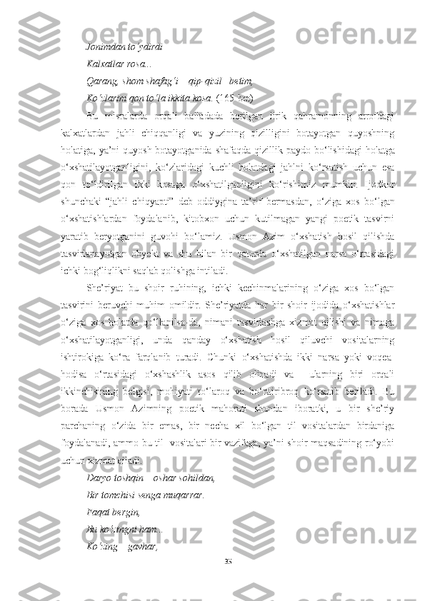 Jonimdan to‘ydirdi 
Kalxatlar rosa ... 
Qarang ,  shom shafag‘i  –  qip - qizil  – betim , 
Ko‘zlarim qon to‘la ikkita kosa .   (165-bet)
Bu   misralarda   orqali   balladada   berilgan   lirik   qahramonning   atrofdagi
kalxatlardan   jahli   chiqqanligi   va   yuzining   qizilligini   botayotgan   quyoshning
holatiga, ya’ni  quyosh botayotganida shafaqda qizillik paydo bo ‘ lishidagi  holatga
o ‘ xshatilayotganligini,   ko ‘ zlaridagi   kuchli   holatdagi   jahlni   ko ‘ rsatish   uchun   esa
qon   to ‘ ldirilgan   ikki   kosaga   o ‘ xshatilganligini   ko ‘ rishimiz   mumkin.   Ijodkor
shunchaki   “jahli   chiqyapti”   deb   oddiygina   ta’rif   bermasdan,   o ‘ ziga   xos   bo ‘ lgan
o ‘ xshatishlardan   foydalanib,   kitobxon   uchun   kutilmagan   yangi   poetik   tasvirni
yaratib   beryotganini   guvohi   bo ‘ lamiz.   Usmon   Azim   o‘xshatish   hosil   qilishda
tasvirlanayotgan   obyekt   va   shu   bilan   bir   qatorda   o‘xshatilgan   narsa   o‘rtasidagi
ichki bog‘liqlikni saqlab qolishga intiladi.
She’riyat   bu   shoir   ruhining,   ichki   kechinmalarining   o‘ziga   xos   bo‘lgan
tasvirini   beruvchi   muhim   omildir.   She’riyatda   har   bir   shoir   ijodida   o‘xshatishlar
o‘ziga   xos   holatda   qo‘llanilsa-da,   nimani   tasvirlashga   xizmat   qilishi   va   nimaga
o‘xshatilayotganligi,   unda   qanday   o‘xshatish   hosil   qiluvchi   vositalarning
ishtirokiga   ko‘ra   farqlanib   turadi.   Chunki   o‘xshatishda   ikki   narsa   yoki   voqea-
hodisa   o‘rtasidagi   o‘xshashlik   asos   qilib   olinadi   va     ularning   biri   orqali
ikkinchisining   belgisi,   mohiyati   to‘laroq   va   bo‘rttiribroq   ko‘rsatib   beriladi.   Bu
borada   Usmon   Azimning   poetik   mahorati   shundan   iboratki,   u   bir   she’riy
parchaning   o‘zida   bir   emas,   bir   necha   xil   bo‘lgan   til   vositalardan   birdaniga
foydalanadi, ammo bu til   vositalari bir vazifaga, ya’ni shoir maqsadining ro‘yobi
uchun xizmat qiladi.
Daryo toshqin  –  oshar sohildan , 
Bir tomchisi senga muqarrar . 
Faqat bergin , 
Bu ko‘zingni ham ... 
Ko‘zing  –  gavhar , 
35 