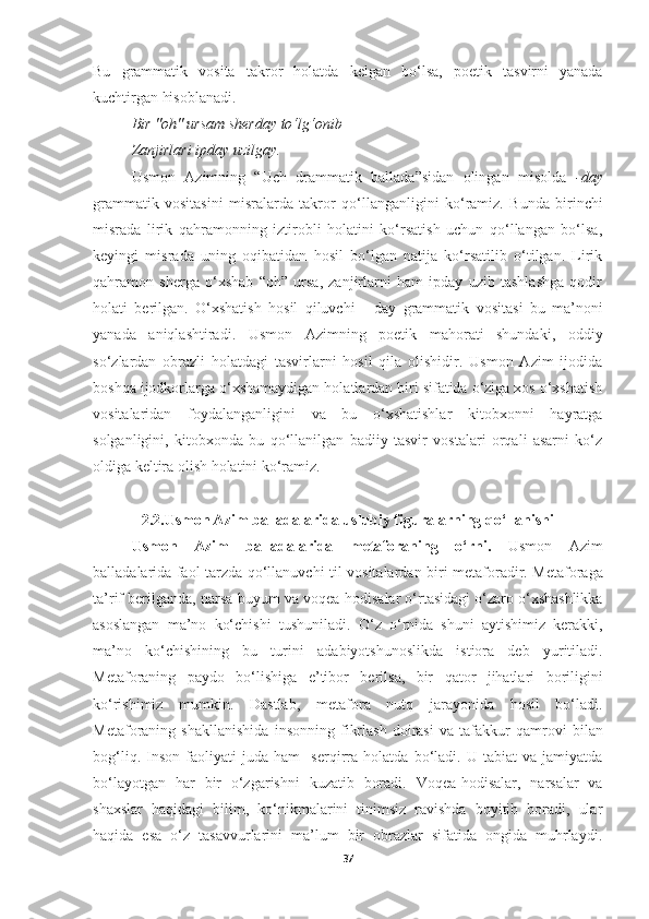 Bu   grammatik   vosita   takror   holatda   kelgan   bo ‘ lsa,   poetik   tasvirni   yanada
kuchtirgan hisoblanadi.
Bir  " oh "  ursam sherday to‘lg‘onib   –  
Zanjirlari ipday uzilgay . 
Usmon   Azimning   “Uch   drammatik   ballada”sidan   olingan   misolda   -day
grammatik   vositasini   misralarda   takror   qo ‘ llanganligini   ko ‘ ramiz.   Bunda   birinchi
misrada   lirik   qahramonning   iztirobli   holatini   ko‘rsatish   uchun   qo‘llangan   bo‘lsa,
keyingi   misrada   uning   oqibatidan   hosil   bo‘lgan   natija   ko‘rsatilib   o‘tilgan.   Lirik
qahramon   sherga   o‘xshab   “oh”   ursa,   zanjirlarni   ham   ipday   uzib   tashlashga   qodir
holati   berilgan.   O‘xshatish   hosil   qiluvchi     -day   grammatik   vosita s i   bu   ma’noni
yanada   aniqlashtiradi.   Usmon   Azimning   poetik   mahorati   shundaki,   oddiy
so ‘ zlardan   obrazli   holatdagi   tasvirlarni   hosil   qila   olishidir.   Usmon   Azim   ijodida
boshqa ijodkorlarga o ‘xshamaydigan holatlardan biri sifatida o‘ziga xos o‘xshatish
vositalaridan   foydalanganligini   va   bu   o‘xshatishlar   kitobxonni   hayratga
solganligini,   kitobxonda   bu   qo‘llanilgan   badiiy   tasvir   vostalari   orqali   asarni   ko‘z
oldiga keltira olish holatini ko‘ramiz.
2.2.Usmon Azim balladalarida uslubiy figuralarning qo ‘ llanishi
Usmon   Azim   balladalarida   metafora ning   o ‘ rni.   Usmon   Azim
balladalarida faol tarzda   qo‘llanuvchi   til   vositalardan biri   metaforadir.   M etafora ga
ta’rif berilganda,  narsa-buyum  va  voqea - hodisalar o‘rtasidagi o‘zaro o‘xshashlikka
asoslangan   ma’no   ko‘chishi   tushuniladi.   O ‘ z   o ‘ rnida   shuni   aytishimiz   kerakki,
m a’no   ko‘chishining   bu   turi ni   adabiyotshunoslikda   istiora   deb   yuritiladi.
Metaforaning   paydo   bo‘lishi ga   e’tibor   berilsa,   bir   qator   jihatla ri   boriligini
ko ‘ rishimiz   mumkin.   Dastlab ,   metafora   nutq   jarayonida   hosil   bo‘ladi.
Metaforaning   shakllanishi da   insonning   fikrlash   doirasi   va   tafakkur   qamrovi   bilan
bog‘liq.   Inson   faoliyati   juda   ham     serqirra   holatda   bo‘l adi.   U   tabiat   va   jamiyatda
bo‘layotgan   har   bir   o‘zgarishni   kuzatib   boradi .   Voqea-hodisalar,   narsalar   va
shaxslar   haqidagi   bilim,   ko‘nikmalarini   tinimsiz   ravishda   boyitib   boradi,   ular
haqida   esa   o‘z   tasavvurlarini   ma’lum   bir   obrazlar   sifatida   ongida   muhrlaydi.
37 