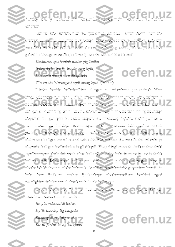 Bu nday   falsafiy   xulosalar   o‘rni   kelganda   ko‘chma   ma’no   kasb   et adi   va   nutqqa
ko‘chadi. 
Barcha   so‘z   san’atkorlari   va   ijodkorlar   qatorida   Usmon   Azim   ham   o‘z
she’rlarida   va   balladalarida   tilimizdagi   poetik   ta’sirchan   va   obrazli   so‘zlarni
metaforik   ma’noda   qo‘llash   bilan   o‘z   asarlari   tilining   shirali,   ifodali,   obrazli   va
go‘zal bo‘lishiga muvaffaq bo‘lgan ijodkorlardan biri hisoblanadi.
Dashtimni quchoqlab tunlar yig‘ladim . 
Bahorda ko‘karib ,  kuzda sarg‘ayib , 
Sukunatu qorga o‘ranib qishda , 
G‘o‘ra she’rlarimga boqdi mung‘ayib   (34-bet)
“Dasht   haqida   balladasi”dan   olingan   bu   misralarda   jonlantirish   bilan
birgalikda metaforani ham qo ‘ llab o ‘ tganini ko ‘ rishimiz mumkin. Lirik qahramon
qalbiga   kutilmagan   holatda   kirgan   muhabbat,   u   bu   muhabbat   ortidan   alamli
bo‘lgan so‘zlarni tinglash holati, bu so‘zlardan keyin lirik qahramonning qalbidagi
o‘zgarish   bo‘lganligini   ko‘rsatib   bergan.   Bu   misradagi   “g‘o‘ra   she’r”   jumlasida
hali   mukammal   holatga   keltirilmagan   she’rni   nazarda   tutib,   to‘liq   pishib
yetilmagan   mevaga   o‘xshatilganligini   ko‘rishimiz   mumkin.   Usmon   Azim   ijodida
o‘ziga xos bo‘lgan metaforalarni uchratishimiz mumkin.Bu metaforalar misralarga
o‘zgacha bo‘lgan jozibadorlik bag‘ishlaydi. Yuqoridagi misrada ijodkor shunchaki
tugallanmagan she’r deb aytib o‘tsa bo‘lardi, bunday holatda mirsada jozibadorlik
bo‘lmas   edi.   Mukammal   bo‘lmagan   she’rni   hali   pishib   yetilmagan   mevaga
o‘xshatish kitobxonni o‘sha holatni ko‘z oldida davdalantirishga yordam beradi.Bu
holat   ham   ijodkorni   boshqa   ijodkorlarga   o‘xshamaydigan   iste’dod   egasi
ekanligidan dalolat beradi desak mubolag‘a bo‘lmaydi.  
Usmon   Azimning   “Chiroq   haqida   ballada”sida   ham   o ‘ zgacha   bo ‘ lgan
metaforani kuzatishimiz mumkin.
Bo‘g‘zimda uzildi torlar . 
Izg‘ib tunning tig‘izligida
Kichiraydi ,  ezildi yurak . 
Kir to‘fonlar to‘ng‘izligidan 
38 