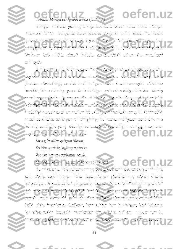 Toldim .  Menga boshpana kerak  (207-bet)
Berilgan   misrada   yerning   o ‘ ziga   boshpana   izlash   holati   berib   o ‘ tilgan.
Bilamizki,   to ‘ fon     bo ‘ lganda   butun   tabiatda   o ‘ zgarish   bo ‘ lib   ketadi.   Bu   holatni
ijodkor   narsalarning   kir   holatiga   qiyoslab,   “kir   to ‘ fon”   deb   ta’riflaydi.   Buni
oddiygina  qilib,   changli   to‘fon   deb  ifodalasa   ham   bo‘ladi,   lekin   shoir   uni   yanada
kitobxon   ko‘z   oldida   obrazli   holatda   gavdalantirish   uchun   shu   metaforani
qo‘llaydi.
Berilgan   misolda  ishtirok  etgan  “kir”  so‘zining  ma’nosini  metaforik  ma’no
deyish   mumkin,   chunki   u   mazkur   misolda   metafora   kir   va   to‘fonning   tashqi
jihatdan   o‘xshashligi,   asosida   hosil   bo‘lgan.   Lekin   shuni   ham   aytib   o‘tishimiz
kerakki,   kir   so‘zining   yuqorida   keltirilgan   ma’nosi   adabiy   tilimizda   doimiy
metaforaga   aylanib   ulgurmagan.   Shuni   hisobga   olgan   holda   yuqoridagi   misolda
keltirilgan   kir   metaforasi   mazkur   matndan   tashqarida   olib   qaralganda   nutqning
ifodaliligi nuqtai nazaridan ma’lum bir uslubiy qimmat kasb etmaydi. Ko‘rinadiki,
metafora   sifatida   tanlangan   til   birligining   bu   hodisa   mohiyatan   qanchalik   mos
kelishi,   qanchalik   yangi   ekanligi   va   poetik   ta’sirchanligi   matnning   mazmunan
boyligi, ifodali bo‘lishini ta’minlaydi.
Men g‘azallar qilgum tilovat . 
So‘zlar endi ko‘nglimga cho‘ri , 
Kun ko‘raman qalbimni yozib . 
Chiroq ...  Jonim ...  Bu nima ko‘rim   (207-bet)
Bu   misralarda   lirik   qahramonning   iztirobli   holatini   aks   ettirishganini   ifoda
etib,   o‘ziga   taskin   bergan   holat   faqat   o‘qigan   g‘azallarining   so‘zlari   sifatida
ko‘rsatilgan. Misralarda ko‘ngliga taskin bergan o‘sha so‘zni “ko‘nglimga cho‘ri”
deb   metaforik   tarzda   ifodalaydi.   Bilamizki,   o‘tgan   asrlarda   badavlat   insonlarga
qarash   uchun   xizmatchi,   ya’ni   cho‘rilari   bo‘lgan.   Ular   nafaqat   xizmatlari   bilan,
balki   o‘sha   insonlariga   dardkash,   ham   suhbat   ham   bo‘lishgan,   kezi   kelganda
ko‘ngliga   taskin   beruvchi   insonlaridan   biri   sifatida   bo‘lgan.   Ijodkor   ham   bu
misradagi   g‘azalning   so‘zlarini   ko‘ngliga   taskin   beruvchi     cho‘ri   deb   ta’rif
39 