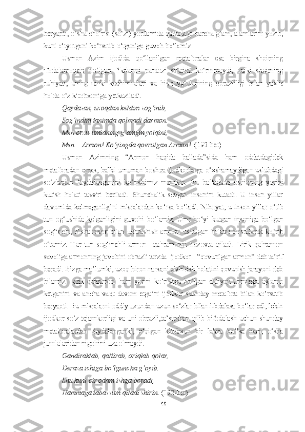 beryapti, o‘sha cho‘risi (so‘zi) yordamida qalbidagi barcha g‘am, alamlarini yozib,
kuni o‘tyotgani ko‘rsatib o‘tganiga guvoh bo‘lamiz . 
Usmon   Azim   ijodida   qo‘llanilgan   metaforalar   esa   birgina   shoirning
ifodalamoqchi   bo‘lgan   fikrlarini   pardozi   sifatida   ko‘rinmaydi,   balki   shoirning
ruhiyati,   uning   ichki   kechinmalari   va   his-tuyg‘ularining   obrazliligi   bilan   yaxlit
holda o‘z kitobxoniga yetkaziladi. 
Qaydasan ,  uzoqdan keldim sog‘inib , 
Sog‘indim tanimda qolmadi darmon . 
Men orzu - umidning g‘amgin yolqini , 
Men  –  Armon !  Ko‘yingda qovrulgan Armon !.   (192-bet)
Usmon   Azimning   “Armon   haqida   ballada”sida   ham   oddatdagidek
metaforadan emas, balki umuman boshqa ijodkorlarga o ‘ xshamaydigan uslubdagi
so ‘ zlardan   foydalanganini   ko ‘ rishimiz   mumkin.   Bu   balladada   oshiqning   yorini
kutish   holati   tasviri   beriladi.   Shunchalik   sevgan   insonini   kutadi.   U   inson   yillar
davomida kelmaganligini misralardan ko ‘ rsa bo ‘ ladi. Nihoyat, u inson yillar o ‘ tib
tun   og ‘ ushida   kelganligini   guvohi   bo ‘ lamiz.   Umr   bo ‘ yi   kutgan   insoniga   bo ‘ lgan
sog ‘ inchi, o ‘ sha inson bilan uchrashish armoni ushalgan holatni misralarda ko ‘ rib
o ‘ tamiz.   Har   tun   sog‘inchli   armon     qahramonni   bezovta   qiladi.   Lirik   qahramon
savoliga armonning javobini obrazli tarzda  ijodkor - “qovurilgan armon” deb ta’rif
beradi. Bizga ma’lumki, uzoq biron narsani pishirish holatini qovurish jarayoni deb
bilamiz.   Lirik   qahramon   ham   yorini   ko‘rishga   bo‘lgan   ehtiyoji   armonga   aylanib
ketganini   va   ancha   vaqt   davom   etgaini   ijodkor   shunday   metafora   bilan   ko‘rsatib
beryapti. Bu misralarni oddiy uzundan-uzun so‘zlar bilan ifodalasa bo‘lar edi, lekin
ijodkor so‘z tejamkorligi va uni obrazli,ta’sirchan qilib bifodalash uchun shunday
metaforalardan   foydalanganki,   o‘qigan   kitobxon   bir   lahza   bo‘lsa   ham,   o‘sha
jumlalaridan nigohini uza olmaydi.
Gandiraklab ,  qaltirab ,  oriqlab qolar , 
Deraza ichiga bo‘lguncha g‘oyib . 
Shu kuni bir odam ishga boradi , 
Hammaga tabassum qiladi shirin .  (192-bet)
40 