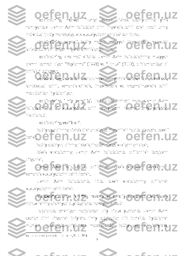 Tadqiqotning   maqsadi   hozirgi   zamon   o zbek   adabiyotining   yirikʻ
namoyandasi   Usmon   Azim   balladalari   tilini   lingvistik   tahlil   etish   orqali   uning
individual ijodiy manerasiga xos xususiyatlarni aniqlashdan iborat.  
Tadqiqotning   obyekti   badiiy   matnda   muayyan   lingvopoetik   maqsadni
ko zda tutib qo llangan lingvistik birliklardan iborat.	
ʻ ʻ  
Tadqiqotning   predmeti   sifatida   Usmon   Azim   balladalarining   muayyan
qismni   qamrab   olgan   “Saylanma”   (1995)   va   “Fonus”   (2007),   to plamlaridagi   til	
ʻ
birliklari tanlangan.  
Tadqiqotning usullari . Tadqiqot mavzusini yoritishda tasniflash, tavsiflash,
kontekstual   tahlil,   semantik-stilistik,   lingvopoetik   va   pragmalingvistik   tahlil
metodlaridan foydalanilgan.
Tadqiqotning   ilmiy   yangiligi.   Tadqiqotda   birinchi   marta   Usmon   Azim
balladalarining   til   xususiyatlari   tahlil   etilayotgani   ishning   ilmiy   yangiligi
hisoblanadi.
Tadqiqotning vazifalari :
badiiy asar tilining o‘zbek tilshunosligida o‘rganilishi haqida qisqacha  tavsif
berish;
           badiiy adabiyot  tilining  leksik jihatdan o‘ziga xosligini aniqlash; 
leksik   vositalarning   Usmon   Azim   balladalarida   qo‘llanilish   darajasini
o‘rganish; 
Usmon   Azim   balladalarida   qo‘llanilgan   leksik   vositalarni   funksional-
semantik xususiyatlarini ochib berish;
Usmon   Azim   balladalarida   ifoda   tasvir   vositalarining   qo‘llanish
xususiyatlarini ochib berish.
Malakaviy   bitiruv   ishining   nazariy   va   amaliy   ahamiyati .   Malakaviy
bitiruv ishinig ahamiyati quyidagilarda namoyon bo‘ladi: 
Tadqiqotda   erishilgan   natijalardan   oliy   o‘quv   yurtlarida   Usmon   Azim
asarlari   tilini   o‘rganish   bo‘yicha   ilmiy   tadqiqotlar   olib   borishda   foydalanish
mumkin.   Tadqiqotda   to‘plangan   materiallardan   badiiy   asar   tili   bo‘yicha,
фан .  д - ри   дисс .  автореф . –  Тошкент , 2010. -26  б .
5 