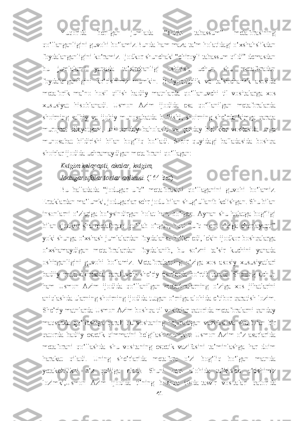 Yuqorida   berilgan   jumlada   “shirin   tabassum”   metaforasining
qo ‘llanganligini guvohi bo‘lamiz.Bunda ham maza-ta’m holatidagi o‘xshahslikdan
foydalanganligini ko‘ramiz. Ijodkor shunchaki “chiroyli tabassum qildi” demasdan
bu   jumlalarni   yanada   ta’sirchanligi   oshirish   uchun   shu   metaforadan
foydalanganligini   ko‘rishimiz   mumkin.   Bo‘yoqdorlik   va   ta’sirchanlik   asosida
metaforik   ma’no   hosil   qilish   badiiy   matnlarda   qo‘llanuvchi   til   vositalarga   xos
xususiyat   hisoblanadi.   Usmon   Azim   ijodida   esa   qo‘llanilgan   metaforalarda
shoirning   salbiy   va   ijobiy   munosabatda   bo‘lishi,   shoirning   she’rda   kimga   qarata
murojaat   qilayotgani,   uni   qanday   baholashi   va   qanday   birliklar   vositasida   unga
munosabat   bildirishi   bilan   bog‘liq   bo‘ladi.   Shoir   quyidagi   balladasi da   boshqa
shoirlar ijodida uchramaydigan metaforani qo‘llagan:
Ketgim kelayapti ,  akalar ,  ketgim , 
Jodugar uf q lar tortar aqlimni .   (164-bet)
Bu   balladada   “jodugar   ufq”   metaforasini   qo ‘ llaganini   guvohi   bo ‘ lamiz.
Ertaklardan ma’lumki, jodugarlar sehr-jodu bilan shug‘ullanib kelishgan. Shu bilan
insonlarni o‘zlariga bo‘ysindirgan holat ham  bo‘lgan. Aynan shu holatga bog‘ligi
bilan   ijodkor   shu   metaforani   qo‘llab   o‘tgan,   buni   “ufq   meni   o‘ziga   chorlayapti”
yoki shunga o‘xshash jumlalardan foydalansa bo‘lar edi, lekin ijodkor boshqalarga
o‘xshamaydigan   metaforalardan   foydalanib,   bu   so‘zni   ta’sir   kuchini   yanada
oshirganligini   guvohi   bo‘lamiz.   Metaforalarning   o‘ziga   xos   asosiy   xususiyatlari
badiiy   matn   doirasida   qaraluvchi   she’riy   asarlarda   bo‘rtib   turadi.   Shuning   uchun
ham   Usmon   Azim   ijodida   qo‘llanilgan   metaforalarning   o‘ziga   xos   jihatlarini
aniqlashda ularning shoirning ijodida tutgan o‘rniga alohida e’tibor qaratish lozim.
She’riy matnlarda Usmon Azim boshqa til vositalar qatorida metaforalarni qanday
maqsadda   qo‘llashiga   qarab   bu   vositaning   bajaradigan   vazifasi   va   shu   bilan   bir
qatorda   badiiy   estetik   qimmatini   belgilash   mumkin.   Usmon   Azim   o‘z   asarlarida
metaforani   qo‘llashda   shu   vositaning   estetik   vazifasini   ta’minlashga   har   doim
harakat   qiladi.   Uning   she’rlarida   metafora   o‘zi   bog‘liq   bo‘lgan   matnda
yetakchilik ni   o ‘ z   qo ‘ liga   oladi .   Shuni   ham   alohida   ta’kidla b   o ‘ tishimiz
lozimki,Usmon   Azim   ijodida   tilning   boshqa   ifoda-tasvir   vositalari   qatori da
41 