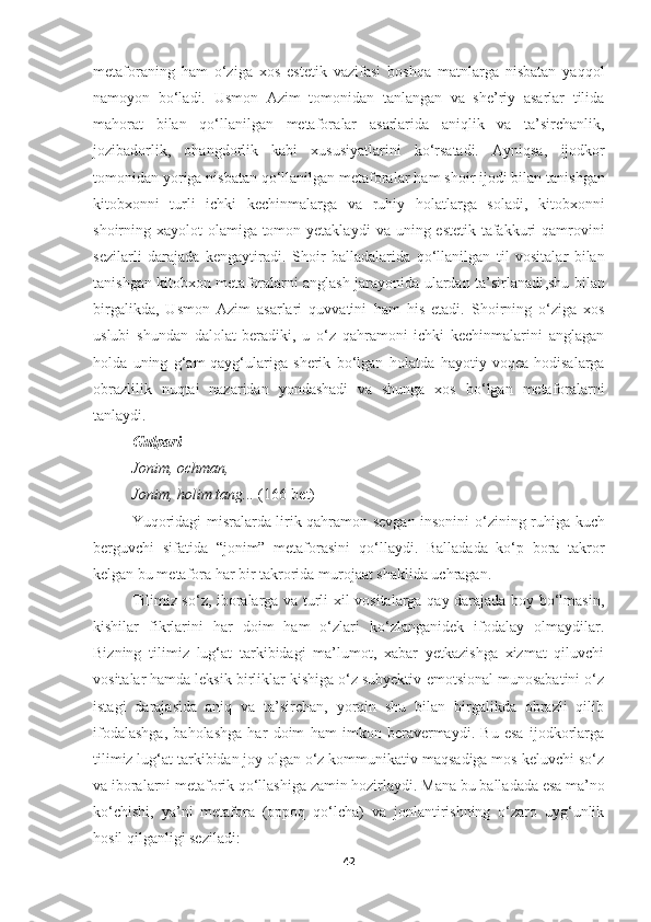 metaforaning   ham   o‘ziga   xos   estetik   vazifasi   boshqa   matnlarga   nisbatan   yaqqol
namoyon   bo‘ladi.   Usmon   Azim   tomonidan   tanlangan   va   she’riy   asarlar   tilida
mahorat   bilan   qo‘llanilgan   metafora lar   asarlari da   aniqlik   va   ta’sirchanlik,
jozibadorli k,   ohangdorlik   kabi   xususiyatlarini   ko‘rsatadi.   Ayniqsa,   ijodkor
tomonidan yor i ga nisbatan qo‘llanilgan metaforalar  ham  shoir  ijodi  bilan tanishgan
kitobxonni   turli   ichki   kechinmalarga   va   ruhiy   holatlarga   soladi,   kitobxon ni
shoirning xayolot  olamiga tomon yetaklaydi   va   uning estetik tafakkuri qamrovini
sezilarli   darajada   kengaytiradi.   Shoir   balladalari da   qo‘llanilgan   til   vositalar   bilan
tanishgan kitobxon metaforalarni anglash jarayonida ulardan ta’sirlanadi ,shu bilan
birgalikda,   Usmon   Azim   asarlari   quvvatini   ham   his   etadi.   Shoirning   o‘ziga   xos
uslubi   shundan   dalolat   beradiki,   u   o‘z   qahramoni   ichki   kechinmalarini   anglagan
holda   uning   g‘am-qayg‘ulariga   sherik   bo‘lgan   hol atda   hayotiy   voqea-hodisalarga
obrazlilik   nuqtai   nazaridan   yondashadi   va   shunga   xos   bo ‘ lgan   metaforalarni
tanlaydi.
Gulpari  
Jonim ,  ochman , 
Jonim ,  holim tang ...   (166-bet)
Yuqoridagi misralarda lirik qahramon sevgan insonini o ‘ zining ruhiga kuch
berguvchi   sifatida   “jonim”   metaforasini   qo ‘llaydi.   Balladada   ko‘p   bora   takror
kelgan bu metafora har bir takrorida murojaat shaklida uchragan.
Tilimiz so‘z, iboralarga va turli xil vositalarga qay darajada boy bo‘lmasin,
kishilar   fikrlarini   har   doim   ham   o‘zlari   ko‘zlanganidek   ifodalay   olmaydilar.
Bizning   tilimiz   lug‘at   tarkibidagi   ma’lumot,   xabar   yetkazishga   xizmat   qiluvchi
vositalar hamda leksik birliklar kishiga o‘z subyektiv-emotsional munosabatini o‘z
istagi   darajasida   aniq   va   ta’sirchan,   yorqin   shu   bilan   birgalikda   obrazli   qilib
ifodalashga,   baholashga   har   doim   ham   imkon   beravermaydi.   Bu   esa   ijodkorlarga
tilimiz lug‘at tarkibidan joy olgan o‘z kommunikativ maqsadiga mos keluvchi so‘z
va iboralarni metaforik qo‘llashiga zamin hozirlaydi.   Mana bu balladada esa ma’no
ko‘chishi,   ya’ni   metafora   (oppoq   qo‘lcha)   va   jonlantirishning   o‘zaro   uyg‘unlik
hosil qilganligi seziladi: 
42 