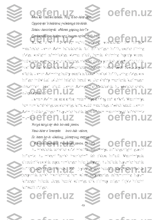 Men ko‘cha kezaman. Yog‘a boshlar qor, 
Oppoq qo‘lchalarni yelkamga tashlab. 
Sokin shivirlaydi: «Nima gaping bor?»– 
Qadamim tovshidan uyg‘ongan uylar.  ( 75- bet)
Xulosa   qilish   mumkinki,   ma’no   ko ‘ chish   vositalardan   biri   bo‘lgan
metaforalar   Usmon   Azim   balladalar ida   faol   qo‘llanil gan   bo ‘ lib,   asarlar   tilining
o‘ziga   xosligini   ta’minlashga   xizmat   qiladi,   hamda   shoirning   hayotiy   voqea-
hodisalarga  va  insoniy munosabatlarga  nisbatan  ijodiy yondashuviga bog‘liq holda
hosil bo‘ladi.   Metaforalar poetik matnlarda obrazlilini hosil qiluvchi til xususiyati
sifatida Usmon Azimning badiiy-estetik tafakkuri hosilasi bo‘lib, uning o‘ziga xos
bo‘lgan   individual   uslubini   belgilab   beradi   va   ular   she’riy   matnlarda   kutilmagan
obrazlilikni     hosil   qiladi.   Usmon   Azimga   fikr   ifodalashda   bu   vositalar   ancha
qulaylik yaratadi.
Usmon   Azim   balladalarida   metonimiyalarning   qo‘llanishi.   Metonimiya
ham nom ko‘chishiga asoslanishiga ko‘ra xuddi   metaforaga o‘xshab ketadi.  Usmon
Azim ijodidan olingan   “Buyumlar haqida ballada” ham metonimiyani ko ‘ rishimiz
mumkin.
Ye rga kirgizay deb bosadi javon . 
Tanishlar o‘tmoqda  —  berishib salom , 
Siz ham bosh silkiting ,  jilmaying mayin ... 
–   Ko‘zim tiniyapti . Ye lkamda javon .  (5-bet)
Bu   misralarda   tanishlar   so ‘zi   misolida   metonimiya   qo‘llanganligini   guvohi
bo‘lamiz.   Bu   misrani   “tanish   insonlarim”   deb   tiklasa   bo‘ladi.   Metonimiyada
aloqadorlik asosida qayta nomlangan holat bo‘lyapti. Bu ballada buyumlar haqida
bo‘lib,   ularning   tor   xonaga   zich   joylashuvidan   hattoki,   buyumlarni   tashuv
jarayonida   tanish   insonlarining   ham   salom   beryotganiga   qahramonning   buyum
ko‘targan   holatda   ularga   hattoki   salomiga   alik   ololmay   qolgan   ilojsiz   holatini
ko‘rsatib o‘tilgan.
43 