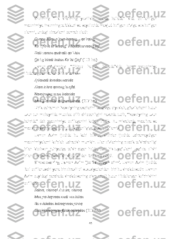 Shoirning   “Ilk   she’rning   yozilishi   haqida   ballada”   sida   qo‘llanilgan
metonimiya insonning tafakkuri va xayolotida mavjud bo‘lgan o‘ziga xos bo‘lgan
olamni, undagi obrazlarni qamrab oladi: 
Osmon bilan o‘ynashmang  –  qo‘rqing, 
Ko‘z yosh to‘kmang, ishqdan urmang lof. 
Hali-zamon qudratli qo‘shin  –  
Qo‘zg‘oladi butun Ko‘hi Qof.   (1 0 2-bet) 
Usmon   Azimning   “Chiroq   haqida   ballada”sida   ham   metonimiya
ifodalanganini tahlil qilib o ‘ tamiz.
Aylanadi tomdan narida 
Alam ichra qorong‘u ofat . 
Navoiyning uzun bahrida 
Men g‘azallar qilgum tilovat .  (207-bet)
Lirik qahramon Navoiyning asarlarini dengizga qiyoslab, g ‘azllarlarni butun
uzun tun mobaynida mutolaa qilib chiqqanligini nazarda tutib, “Navoiyning uzun
bahrida”   deb   metonimiya   qo‘llaganini   ko‘rib   o‘tdik.   Bu   misralarda   metafora   va
metonimiyaning uyg ‘ un holda kelganligiga guvoh bo ‘ lamiz.
Usmon   Azim   ijodida   bu   kabi   boshqa   shoirlar   ijodida   uchramaydigan
metonimiyalarni   ko‘plab   uchratish   mumkin.   Ular   o‘zlarining   poetik   ta’sirchanligi
bilan   kitobxon   ruhiyatiga   ta’sir   etgan   holda,   turli   his-tuyg‘ularni   uyg‘ota   olishi
bilan boshqa ma’no ko‘chish turlaridan farqlanib turadi. 
Sinekdoxaning   Usmon   Azim   ijodida   tutgan   o‘rni.   Usmon   Azim   ijodida
faol qo‘llanuvchi yana bir obrazli til xususiyatlaridan  biri bu sinekdoxadir.  Usmon
Azim quyidagi parchada sinekdoxaning qism orqali butun ifodalangan ko‘rinishini
qo‘llagan:
Salom ,  chiroq !  Azizim ,  chiroq . 
Men yashayman endi sen bilan 
Bu eshikdan ketmayman yiroq . 
Cho‘chimayman falak qahridan  (207-bet)
44 