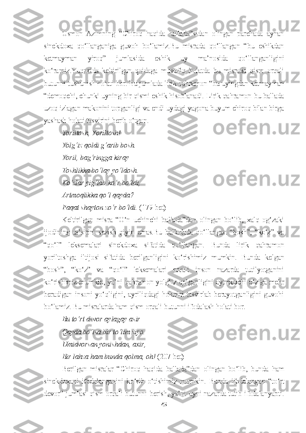 Usmon   Azimning   “Chiroq   haqida   ballada”sidan   olingan   parchada   aynan
sinekdoxa   qo‘llanganiga   guvoh   bo‘lamiz.Bu   misrada   qo‘llangan   “bu   eshikdan
ketmayman   yiroq”   jumlasida   eshik   uy   ma’nosida   qo‘llanganligini
ko‘ramiz.Yuqorida   keltirilgan   qoidaga   muvofiq   holatda   bu   misrada   qism   orqali
butunni tushunish holati bor. Bu jumlada lirik qahramon “bu uyingdan ketmayman
“demoqchi, chunki uyning bir qismi eshik hisoblanadi. Lirik qahramon bu ballada
uzoq izlagan makonini topganligi va endi uydagi yagona buyum chiroq bilan birga
yashash holati tasvirini berib o‘tgan.
Yoriltosh ,  Yoriltosh ! 
Yolg‘iz qoldi g‘arib bosh . 
Yoril ,  bag‘ringga kiray  
Toshlikka bo‘lay yo‘ldosh . 
Ko‘zlar yig‘lab ko‘r bo‘ldi , 
Artmoqlikka qo‘l qayda ? 
Faqat shayton zo‘r bo‘ldi.  (179-bet)
Keltirilgan   misra   “O‘n   uchinchi   ballada”dan   olingan   bo‘lib,   xalq   og‘zaki
ijodining   ta’sirini   sezish   qiyin   emas.Bu   balladada   qo‘llangan   “bosh”,   “ko‘z”   va
“qo‘l”   leksemalari   sinekdoxa   sifatida   qo‘llangan.   Bunda   lirik   qahramon
yoriltoshga   iltijosi   sifatida   berilganligini   ko ‘ rishimiz   mumkin.   Bunda   kelgan
“bosh”,   “ko‘z”   va   “qo‘l”   leksemalari   orqali   inson   nazarda   tutilyotganini
ko‘rishimiz mumkin, ya’ni qahramon yolg‘iz qolganligini aytmoqchi o‘ziga mehr
beradigan   insoni   yo‘qligini,   ayriliqdagi   holatini   tasvirlab   berayotganligini   guvohi
bo‘lamiz. Bu misralarda ham qism orqali butunni ifodalash holati bor.
Bu to‘rt devor aylagay asir 
Qayda bo‘lsa bir to ‘ lim ziyo . 
Umidvorsan yonishdan ,  axir , 
Bir lahza ham bunda qolma ,  oh !  (207-bet) 
Berilgan   misralar   “Chiroq   haqida   ballada”dan   olingan   bo ‘ lib,   bunda   ham
sinekdoxani   ifodalanganini   ko ‘ rib   o ‘ t ishimiz   mumkin.   Bunda   ifodalangan   “to ‘ rt
devor” jumlasi  qism orqali butunni berish, ya’ni uyni nazarda tutib ifodalanyapti.
45 