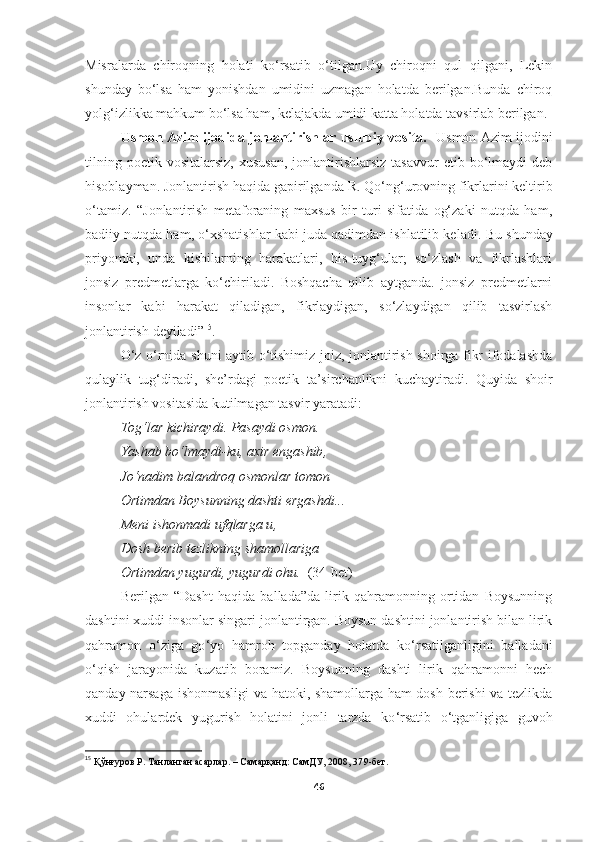 Misralarda   chiroqning   holati   ko ‘rsatib   o‘tilgan.Uy   chiroqni   qul   qilgani,   Lekin
shunday   bo‘lsa   ham   yonishdan   umidini   uzmagan   holatda   berilgan.Bunda   chiroq
yolg‘izlikka mahkum bo‘lsa ham, kelajakda umidi katta holatda tavsirlab berilgan.
Usmon Azim ijodida jonlantirishlar uslubiy vosita.    Usmon Azim ijodini
tilning  poetik  vositalarsiz,  xususan,  jonlantirishlarsiz  tasavvur   etib  bo‘lmaydi  deb
hisoblayman. Jonlantirish haqida gapirilganda  R. Qo‘ng‘urovning  fikrlarini keltirib
o ‘ tamiz.   “ Jonlantirish   metaforaning   maxsus   bir   turi   sifatida   og‘zaki   nutqda   ham,
badiiy nutqda ham, o‘xshatishlar kabi juda qadimdan ishlatilib keladi.  Bu shunday
priyomki,   unda   kishilarning   harakatlari,   his-tuyg‘ular;   so‘zlash   va   fikrlashlari
jonsiz   predmetlarga   ko‘chiriladi.   Boshqacha   qilib   aytganda.   jonsiz   predmetlarni
insonlar   kabi   harakat   qiladigan,   fikrlaydigan,   so‘zlaydigan   qilib   tasvirlash
jonlantirish  deyiladi” 15
. 
O‘z o‘rnida shuni aytib o‘tishimiz joiz, jonlantirish shoirga fikr ifodalashda
qulaylik   tug‘diradi,   she’rdagi   poetik   ta’sirchanlikni   kuchaytiradi.   Quyida   shoir
jonlantirish vositasida kutilmagan tasvir yaratadi:
Tog‘lar kichiraydi .  Pasaydi osmon . 
Yashab bo‘lmaydi - ku ,  axir engashib , 
Jo‘nadim balandroq osmonlar tomon –
Ortimdan Boysunning dashti ergashdi ...
Meni ishonmadi ufqlarga u , 
Dosh berib tezlikning shamollariga 
Ortimdan yugurdi ,  yugurdi ohu .    (34-bet)
Berilgan   “Dasht   haqida   ballada”da   lirik   qahramonning   ortidan   Boysunning
dashtini xuddi insonlar singari jonlantirgan. Boysun dashtini jonlantirish bilan lirik
qahramon   o ‘ ziga   go ‘ yo   hamroh   topganday   holatda   ko ‘ rsatilganligini   balladani
o ‘ qish   jarayonida   kuzatib   boramiz.   Boysunning   dashti   lirik   qahramonni   hech
qanday narsaga ishonmasligi va hatoki, shamollarga ham dosh berishi va tezlikda
xuddi   ohulardek   yugurish   holatini   jonli   tarzda   ko ‘ rsatib   o ‘ tganligiga   guvoh
15
  Қўнғуров Р. Танланган асарлар. – Самарқанд: СамДУ, 2008, 37 9 -бет.
46 