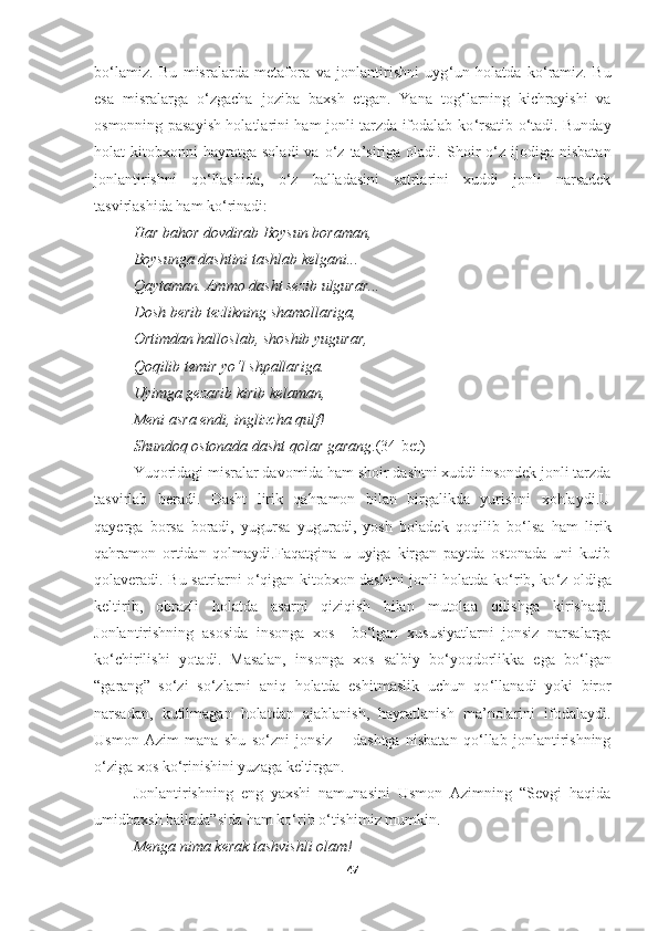 bo ‘ lamiz.   Bu   misralarda   metafora   va   jonlantirishni   uyg ‘ un   holatda   ko ‘ ramiz.   Bu
esa   misralarga   o ‘ zgacha   joziba   baxsh   etgan.   Yana   tog ‘ larning   kichrayishi   va
osmonning pasayish holatlarini ham jonli tarzda ifodalab ko ‘ rsatib o ‘ tadi. Bunday
holat   kitobxon ni   hayratga   soladi   va   o‘z   ta’siriga  oladi.   Shoir  o‘z  ijodiga  nisbatan
jonlantirishni   qo‘llashida,   o‘z   balladasini   satrlarini   xuddi   jonli   narsadek
tasvirlashida ham ko‘rinadi:
Har bahor dovdirab Boysun boraman , 
Boys u nga dashtini tashlab kelgani ... 
Qaytaman .  Ammo dasht sezib ulgurar ... 
Dosh berib tezlikning shamollariga , 
Ortimdan halloslab ,  shoshib yugurar , 
Qoqilib temir yo‘l shpallariga . 
Uyimga gezarib kirib kelaman , 
Meni asra endi ,  inglizcha qulf ! 
Shundoq ostonada dasht qolar garang . (34-bet)
Yuqoridagi misralar davomida ham shoir dashtni xuddi insondek jonli tarzda
tasvirlab   beradi.   Dasht   lirik   qahramon   bilan   birgalikda   yurishni   xohlaydi.U
qayerga   borsa   boradi,   yugursa   yuguradi,   yosh   boladek   qoqilib   bo ‘ lsa   ham   lirik
qahramon   ortidan   qolmaydi.Faqatgina   u   uyiga   kirgan   paytda   ostonada   uni   kutib
qolaveradi. Bu satrlarni o ‘ qigan kitobxon dashtni jonli holatda ko ‘ rib, ko ‘ z oldiga
keltirib,   obrazli   holatda   asarni   qiziqish   bilan   mutolaa   qilishga   kirishadi.
Jonlantirishning   asosida   insonga   xos     bo ‘ lgan   xususiyatlarni   jonsiz   narsalarga
ko‘chirilishi   yotadi.   Masalan,   insonga   xos   salbiy   bo ‘ yoqdorlikka   ega   bo ‘ lgan
“ garang ”   so‘zi   so ‘ zlarni   aniq   holatda   eshitmaslik   uchun   qo ‘ llanadi   yoki   biror
narsadan,   kutilmagan   holatdan   ajablanish,   hayratlanish   ma’nolarini   ifodalaydi.
Usmon   Azim   mana   shu   so‘zni   jonsiz   –   dashtga   nisbatan   qo‘llab   jonlantirishning
o‘ziga xos ko‘rinishini yuzaga keltirgan .
Jonlantirishning   eng   yaxshi   namunasini   Usmon   Azimning   “Sevgi   haqida
umidbaxsh ballada”sida ham ko‘rib o‘tishimiz mumkin.
Menga nima kerak tashvishli olam ! 
47 